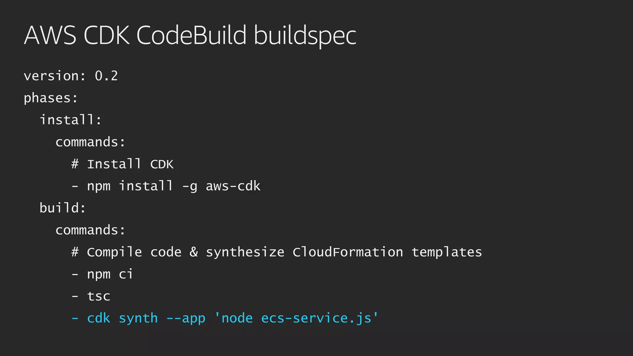 AWS CDK CodeBuild buildspec
version: 0.2
phases:
install:
commands:
# Install CDK
- npm install -g aws-cdk
build:
commands:
# Compile code & synthesize CloudFormation templates
- npm ci
- tsc
- cdk synth --app 'node ecs-service.js'
 