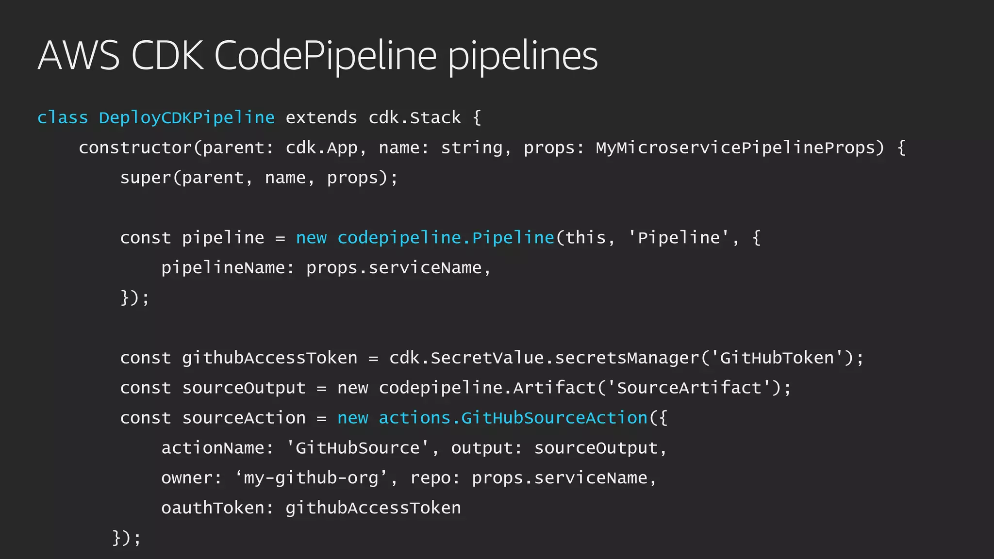 AWS CDK CodePipeline pipelines
class DeployCDKPipeline extends cdk.Stack {
constructor(parent: cdk.App, name: string, props: MyMicroservicePipelineProps) {
super(parent, name, props);
const pipeline = new codepipeline.Pipeline(this, 'Pipeline', {
pipelineName: props.serviceName,
});
const githubAccessToken = cdk.SecretValue.secretsManager('GitHubToken');
const sourceOutput = new codepipeline.Artifact('SourceArtifact');
const sourceAction = new actions.GitHubSourceAction({
actionName: 'GitHubSource', output: sourceOutput,
owner: ‘my-github-org’, repo: props.serviceName,
oauthToken: githubAccessToken
});
 