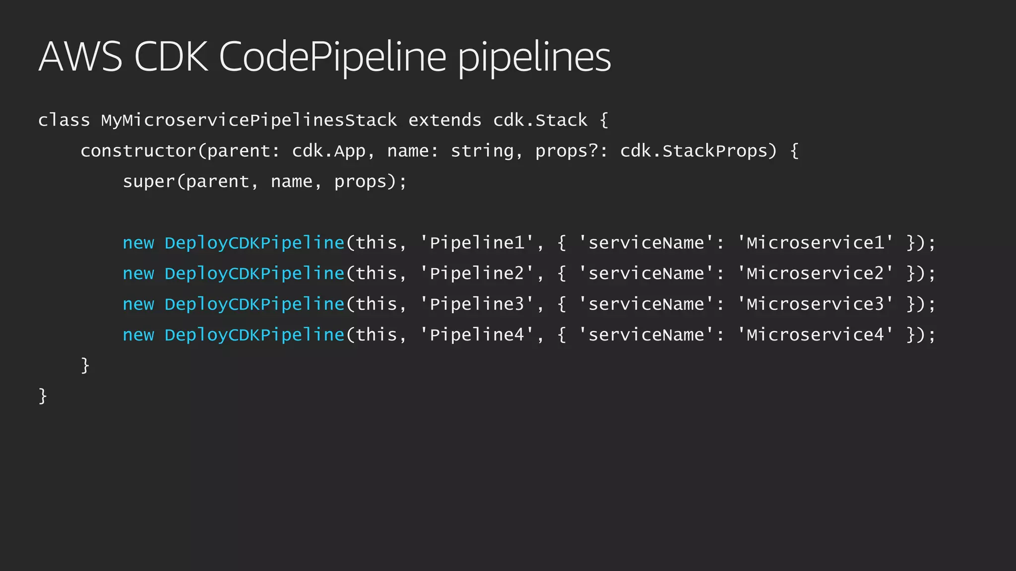 AWS CDK CodePipeline pipelines
class MyMicroservicePipelinesStack extends cdk.Stack {
constructor(parent: cdk.App, name: string, props?: cdk.StackProps) {
super(parent, name, props);
new DeployCDKPipeline(this, 'Pipeline1', { 'serviceName': 'Microservice1' });
new DeployCDKPipeline(this, 'Pipeline2', { 'serviceName': 'Microservice2' });
new DeployCDKPipeline(this, 'Pipeline3', { 'serviceName': 'Microservice3' });
new DeployCDKPipeline(this, 'Pipeline4', { 'serviceName': 'Microservice4' });
}
}
 