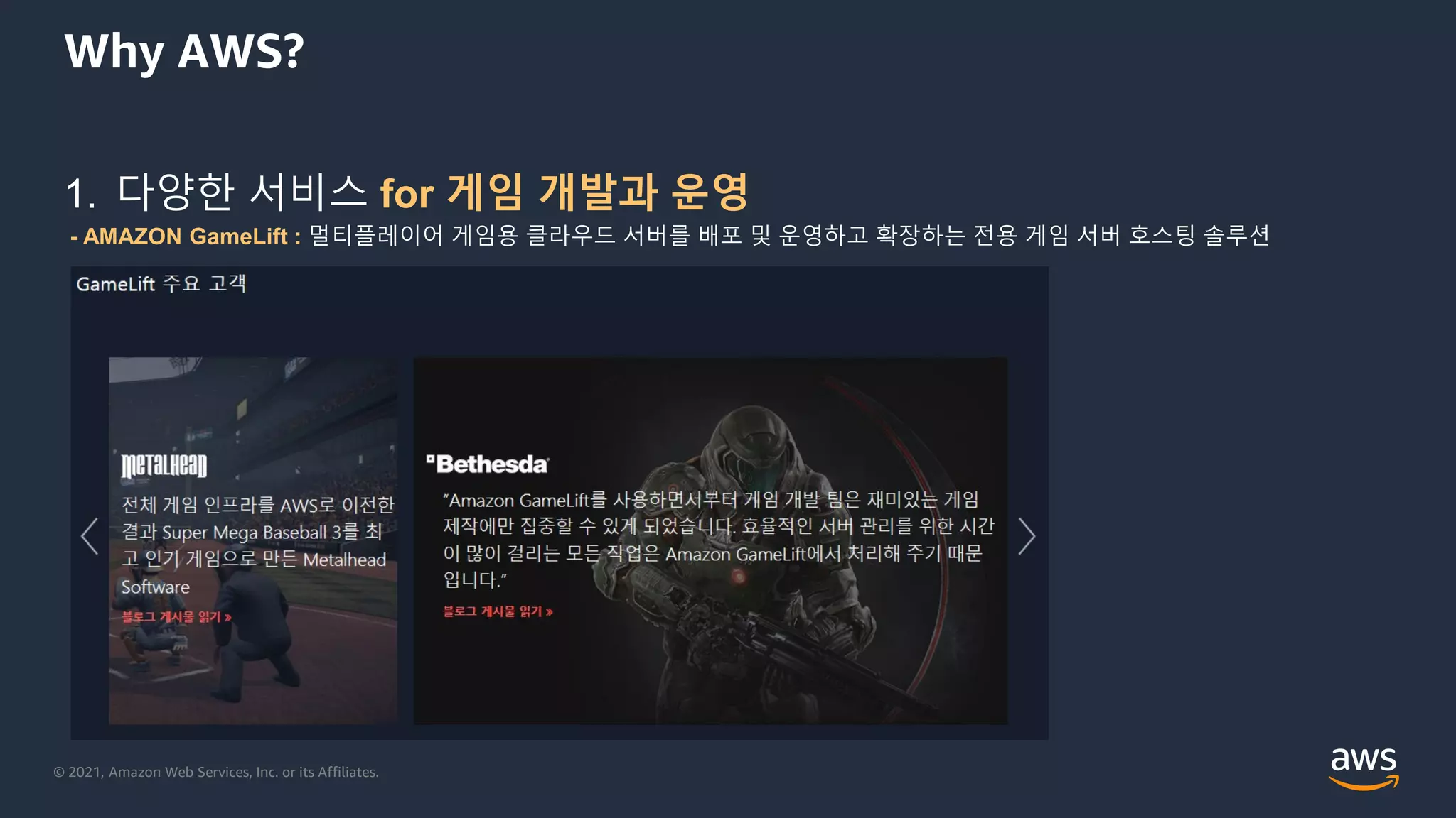 © 2021, Amazon Web Services, Inc. or its Affiliates.
Why AWS?
1. 다양한 서비스 for 게임 개발과 운영
- AMAZON GameLift : 멀티플레이어 게임용 클라우드 서버를 배포 및 운영하고 확장하는 전용 게임 서버 호스팅 솔루션
 