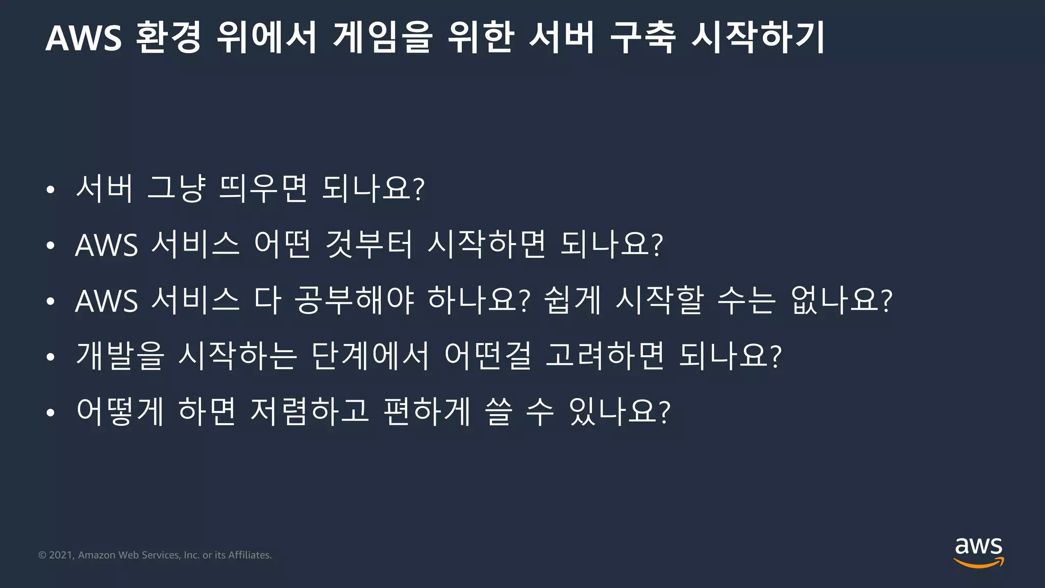 © 2021, Amazon Web Services, Inc. or its Affiliates.
AWS 환경 위에서 게임을 위한 서버 구축 시작하기
• 서버 그냥 띄우면 되나요?
• AWS 서비스 어떤 것부터 시작하면 되나요?
• AWS 서비스 다 공부해야 하나요? 쉽게 시작할 수는 없나요?
• 개발을 시작하는 단계에서 어떤걸 고려하면 되나요?
• 어떻게 하면 저렴하고 편하게 쓸 수 있나요?
 