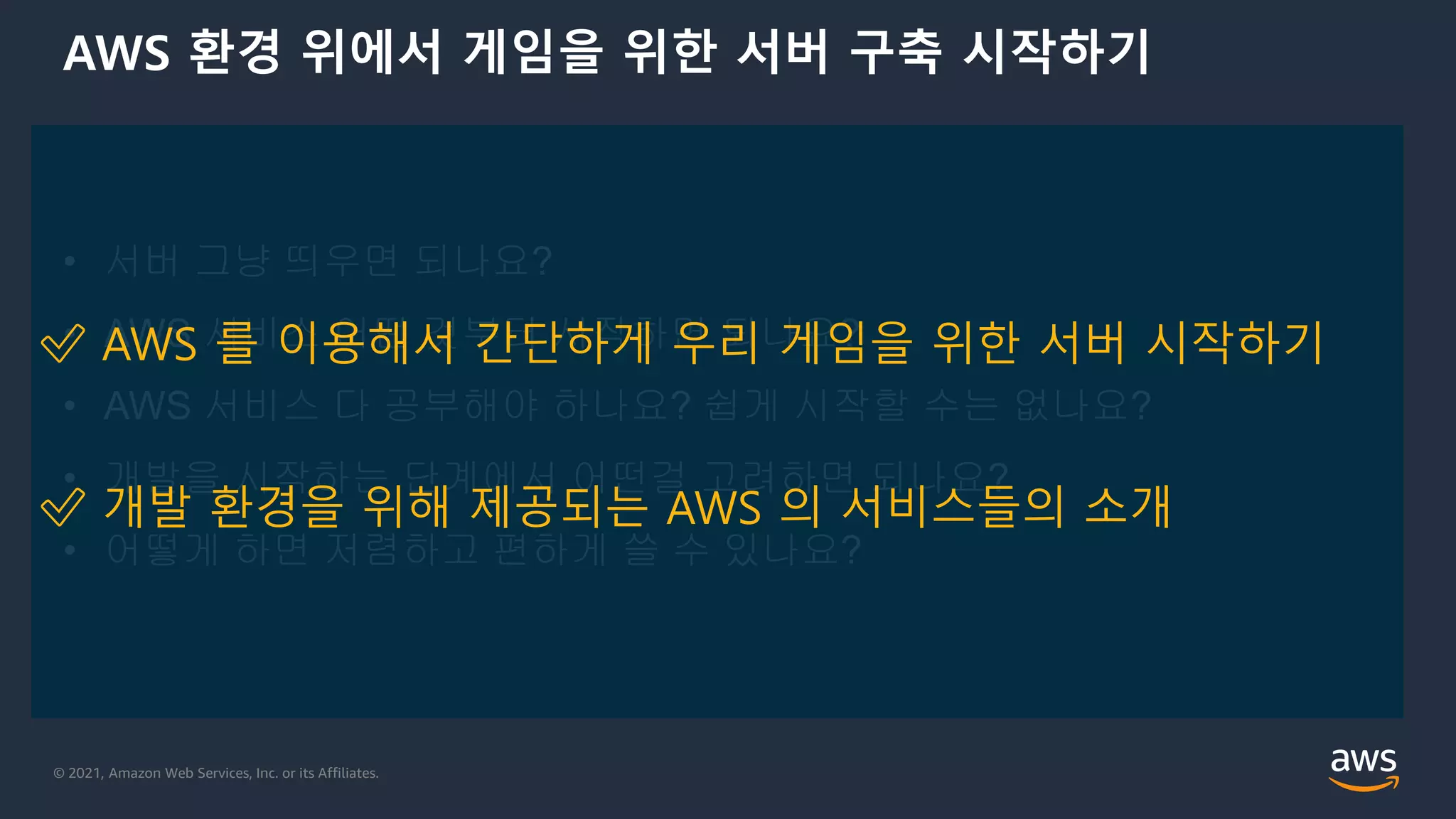 © 2021, Amazon Web Services, Inc. or its Affiliates.
AWS 환경 위에서 게임을 위한 서버 구축 시작하기
• 서버 그냥 띄우면 되나요?
• AWS 서비스 어떤 것부터 시작하면 되나요?
• AWS 서비스 다 공부해야 하나요? 쉽게 시작할 수는 없나요?
• 개발을 시작하는 단계에서 어떤걸 고려하면 되나요?
• 어떻게 하면 저렴하고 편하게 쓸 수 있나요?
✅ AWS 를 이용해서 간단하게 우리 게임을 위한 서버 시작하기
✅ 개발 환경을 위해 제공되는 AWS 의 서비스들의 소개
 