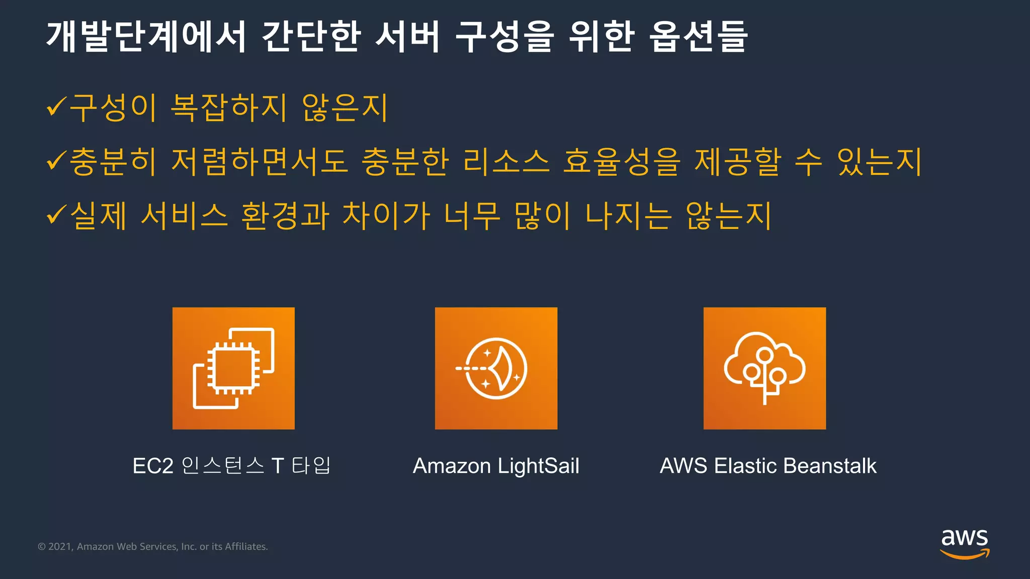 © 2021, Amazon Web Services, Inc. or its Affiliates.
개발단계에서 간단한 서버 구성을 위한 옵션들
EC2 인스턴스 T 타입 AWS Elastic Beanstalk
Amazon LightSail
구성이 복잡하지 않은지
충분히 저렴하면서도 충분한 리소스 효율성을 제공할 수 있는지
실제 서비스 환경과 차이가 너무 많이 나지는 않는지
 
