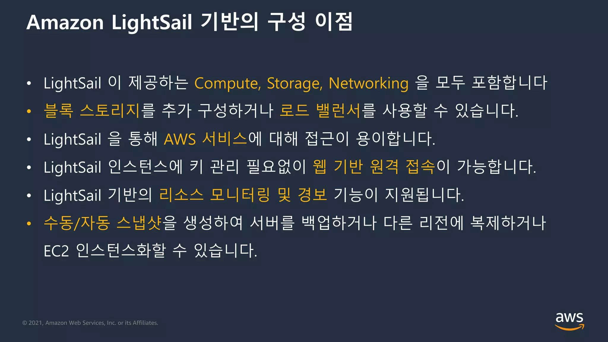 © 2021, Amazon Web Services, Inc. or its Affiliates.
Amazon LightSail 기반의 구성 이점
• LightSail 이 제공하는 Compute, Storage, Networking 을 모두 포함합니다
• 블록 스토리지를 추가 구성하거나 로드 밸런서를 사용할 수 있습니다.
• LightSail 을 통해 AWS 서비스에 대해 접근이 용이합니다.
• LightSail 인스턴스에 키 관리 필요없이 웹 기반 원격 접속이 가능합니다.
• LightSail 기반의 리소스 모니터링 및 경보 기능이 지원됩니다.
• 수동/자동 스냅샷을 생성하여 서버를 백업하거나 다른 리전에 복제하거나
EC2 인스턴스화할 수 있습니다.
 