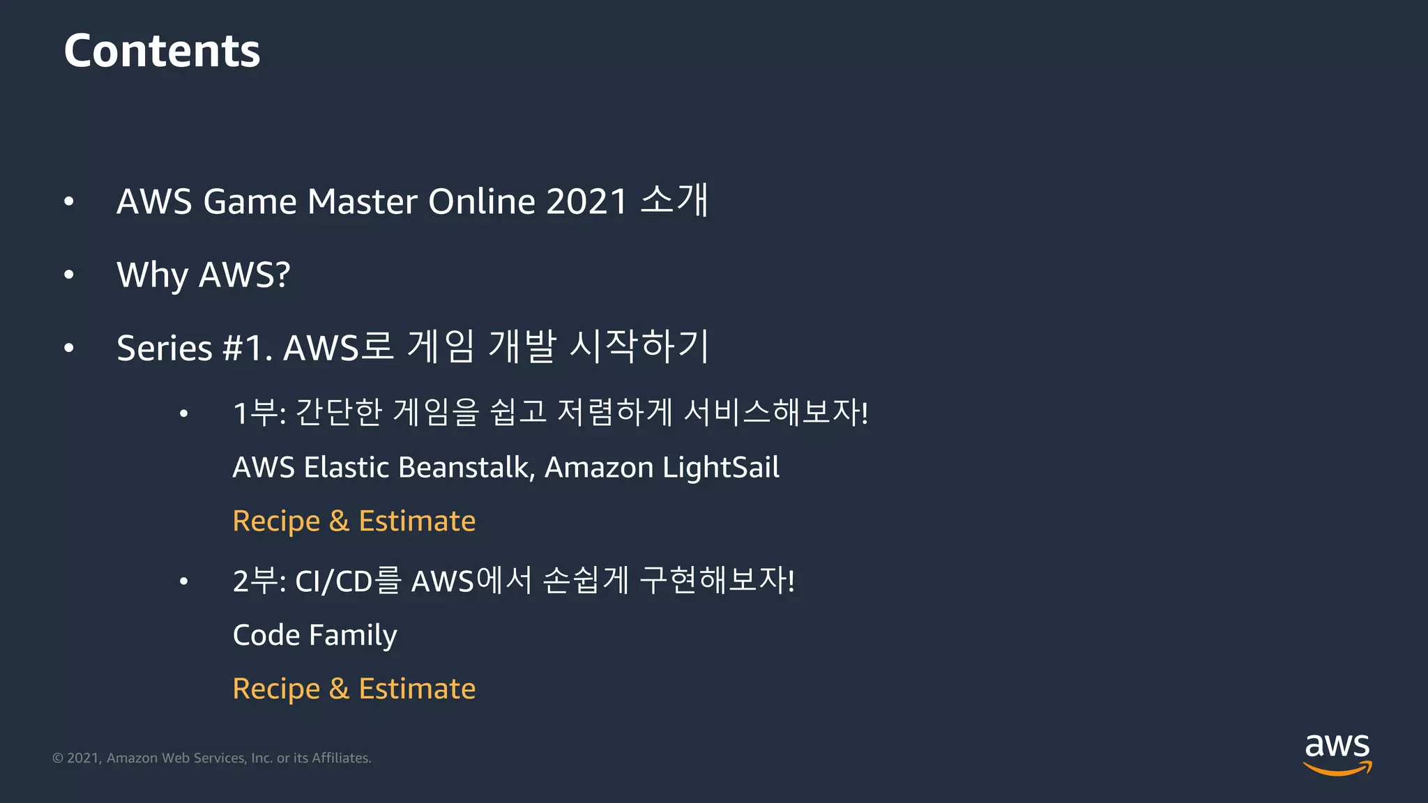 © 2021, Amazon Web Services, Inc. or its Affiliates.
Contents
• AWS Game Master Online 2021 소개
• Why AWS?
• Series #1. AWS로 게임 개발 시작하기
• 1부: 간단한 게임을 쉽고 저렴하게 서비스해보자!
AWS Elastic Beanstalk, Amazon LightSail
Recipe & Estimate
• 2부: CI/CD를 AWS에서 손쉽게 구현해보자!
Code Family
Recipe & Estimate
 
