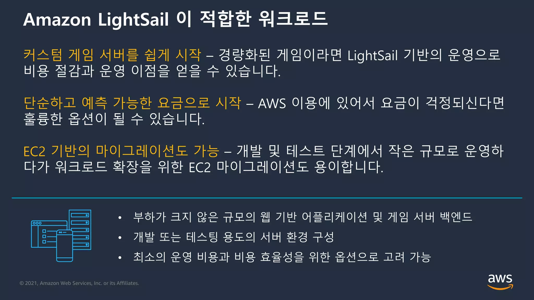 © 2021, Amazon Web Services, Inc. or its Affiliates.
Amazon LightSail 이 적합한 워크로드
커스텀 게임 서버를 쉽게 시작 – 경량화된 게임이라면 LightSail 기반의 운영으로
비용 절감과 운영 이점을 얻을 수 있습니다.
단순하고 예측 가능한 요금으로 시작 – AWS 이용에 있어서 요금이 걱정되신다면
훌륭한 옵션이 될 수 있습니다.
EC2 기반의 마이그레이션도 가능 – 개발 및 테스트 단계에서 작은 규모로 운영하
다가 워크로드 확장을 위한 EC2 마이그레이션도 용이합니다.
• 부하가 크지 않은 규모의 웹 기반 어플리케이션 및 게임 서버 백엔드
• 개발 또는 테스팅 용도의 서버 환경 구성
• 최소의 운영 비용과 비용 효율성을 위한 옵션으로 고려 가능
 