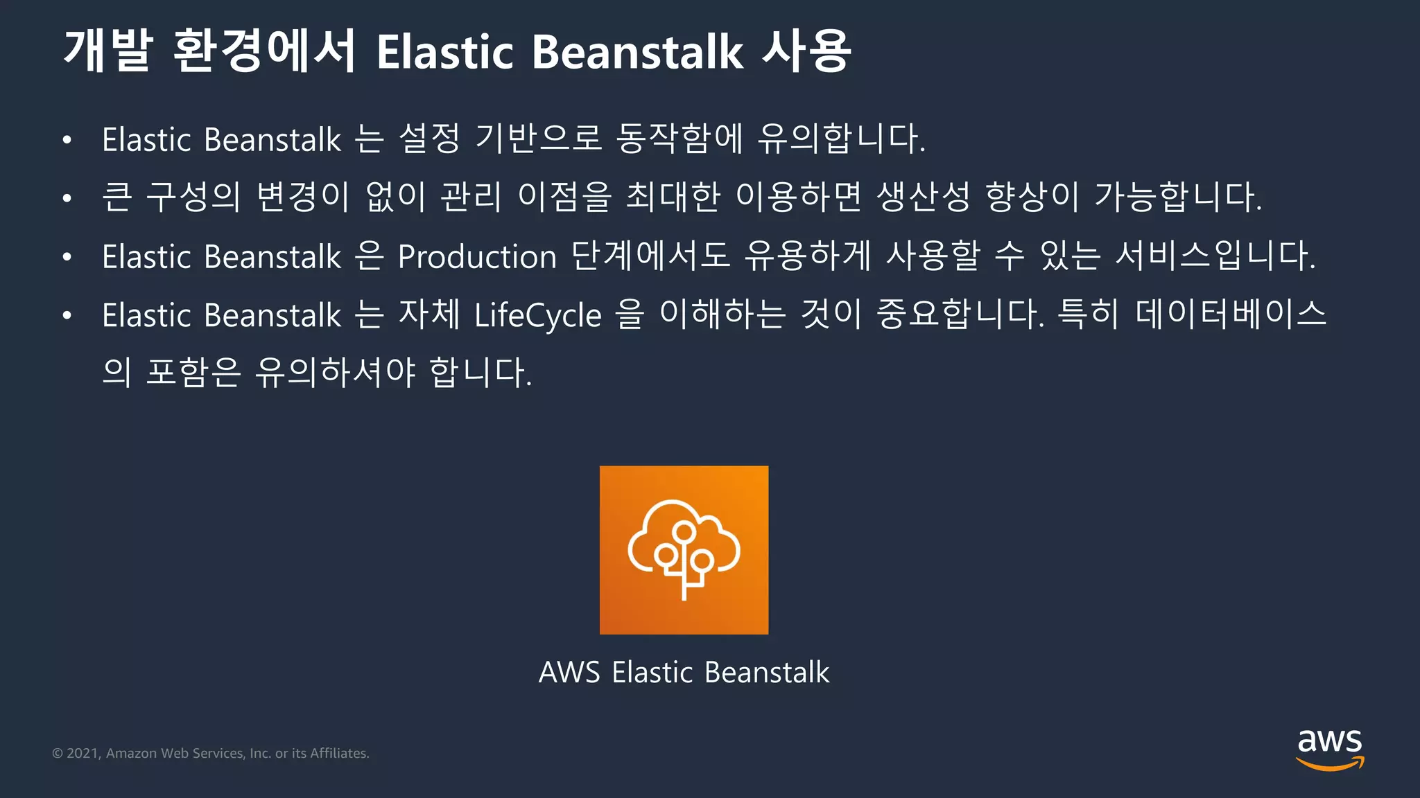 © 2021, Amazon Web Services, Inc. or its Affiliates.
개발 환경에서 Elastic Beanstalk 사용
• Elastic Beanstalk 는 설정 기반으로 동작함에 유의합니다.
• 큰 구성의 변경이 없이 관리 이점을 최대한 이용하면 생산성 향상이 가능합니다.
• Elastic Beanstalk 은 Production 단계에서도 유용하게 사용할 수 있는 서비스입니다.
• Elastic Beanstalk 는 자체 LifeCycle 을 이해하는 것이 중요합니다. 특히 데이터베이스
의 포함은 유의하셔야 합니다.
AWS Elastic Beanstalk
 