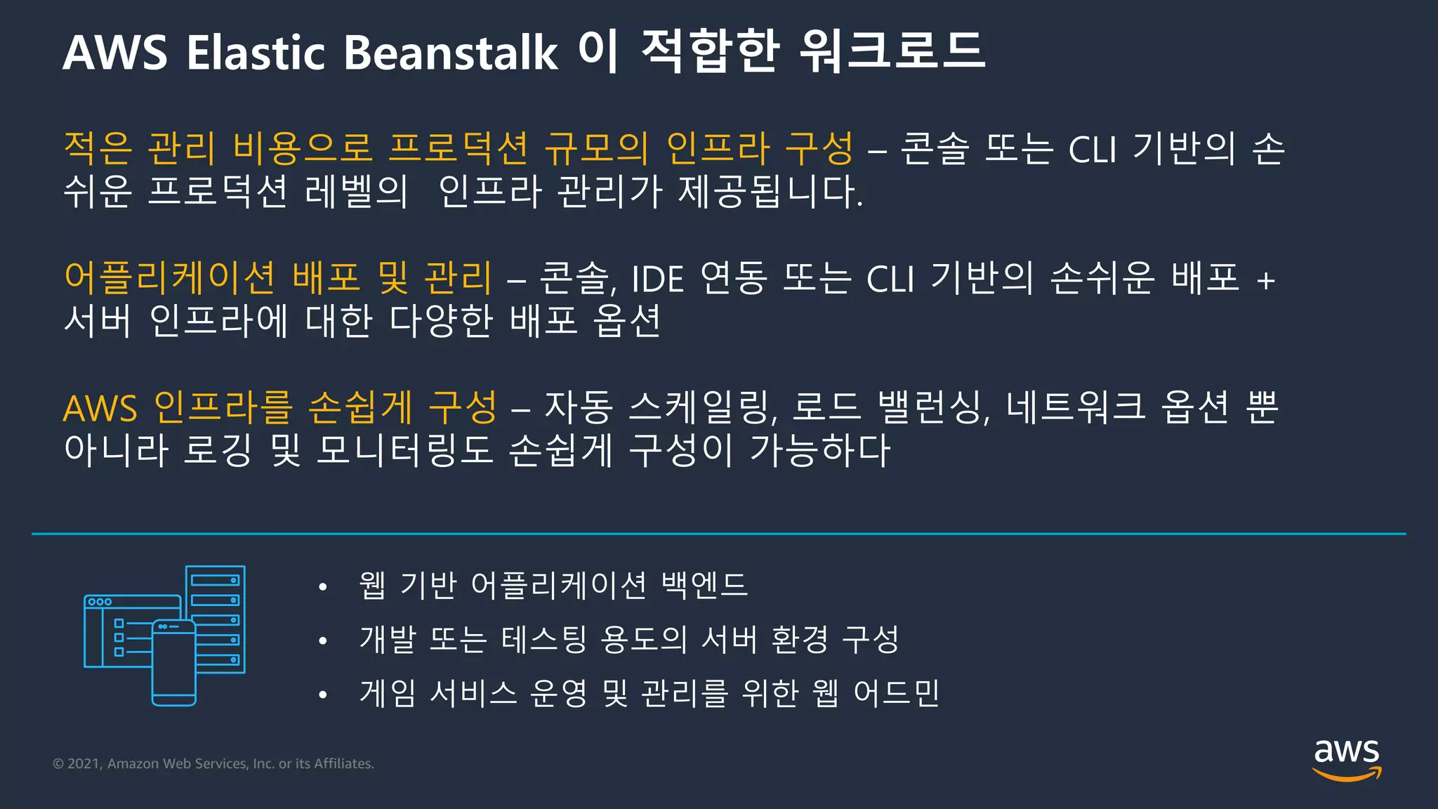 © 2021, Amazon Web Services, Inc. or its Affiliates.
AWS Elastic Beanstalk 이 적합한 워크로드
적은 관리 비용으로 프로덕션 규모의 인프라 구성 – 콘솔 또는 CLI 기반의 손
쉬운 프로덕션 레벨의 인프라 관리가 제공됩니다.
어플리케이션 배포 및 관리 – 콘솔, IDE 연동 또는 CLI 기반의 손쉬운 배포 +
서버 인프라에 대한 다양한 배포 옵션
AWS 인프라를 손쉽게 구성 – 자동 스케일링, 로드 밸런싱, 네트워크 옵션 뿐
아니라 로깅 및 모니터링도 손쉽게 구성이 가능하다
• 웹 기반 어플리케이션 백엔드
• 개발 또는 테스팅 용도의 서버 환경 구성
• 게임 서비스 운영 및 관리를 위한 웹 어드민
 