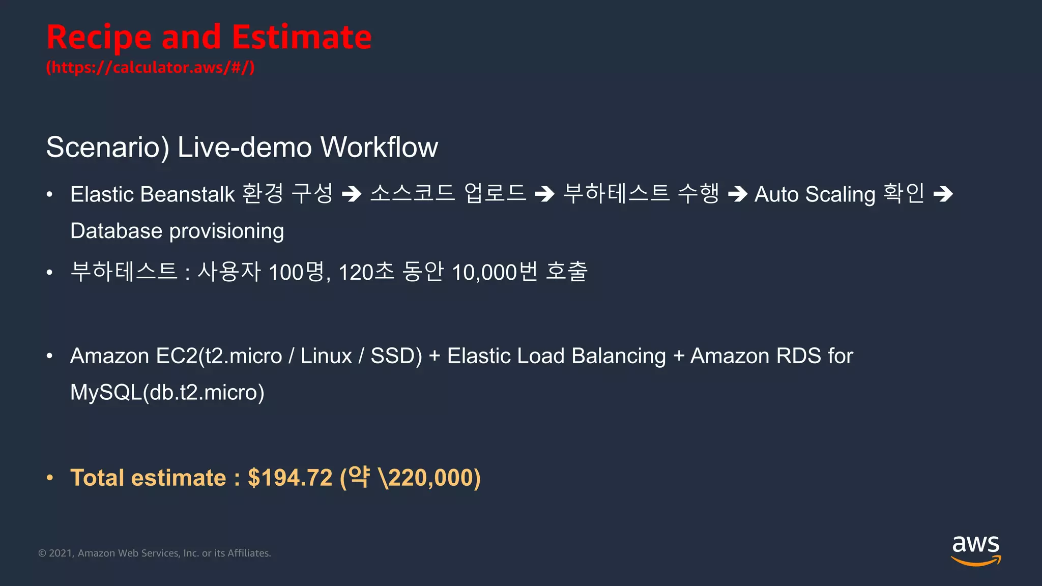 © 2021, Amazon Web Services, Inc. or its Affiliates.
Recipe and Estimate
(https://calculator.aws/#/)
Scenario) Live-demo Workflow
• Elastic Beanstalk 환경 구성  소스코드 업로드  부하테스트 수행  Auto Scaling 확인 
Database provisioning
• 부하테스트 : 사용자 100명, 120초 동안 10,000번 호출
• Amazon EC2(t2.micro / Linux / SSD) + Elastic Load Balancing + Amazon RDS for
MySQL(db.t2.micro)
• Total estimate : $194.72 (약 220,000)
 