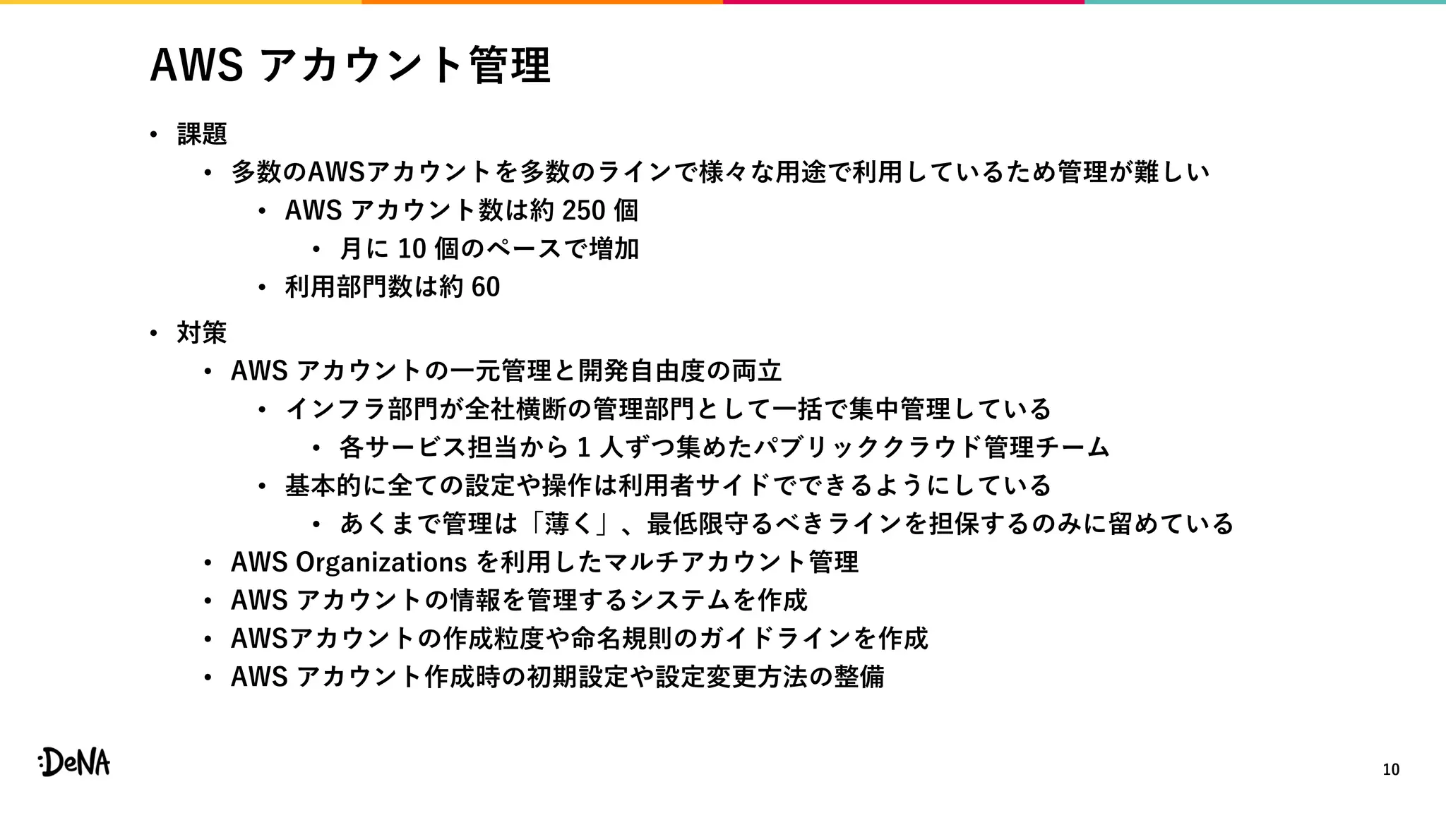 AWS アカウント管理
• 課題
• 多数のAWSアカウントを多数のラインで様々な用途で利用しているため管理が難しい
• AWS アカウント数は約 250 個
• 月に 10 個のペースで増加
• 利用部門数は約 60
• 対策
• AWS アカウントの一元管理と開発自由度の両立
• インフラ部門が全社横断の管理部門として一括で集中管理している
• 各サービス担当から 1 人ずつ集めたパブリッククラウド管理チーム
• 基本的に全ての設定や操作は利用者サイドでできるようにしている
• あくまで管理は「薄く」、最低限守るべきラインを担保するのみに留めている
• AWS Organizations を利用したマルチアカウント管理
• AWS アカウントの情報を管理するシステムを作成
• AWSアカウントの作成粒度や命名規則のガイドラインを作成
• AWS アカウント作成時の初期設定や設定変更方法の整備
10
 