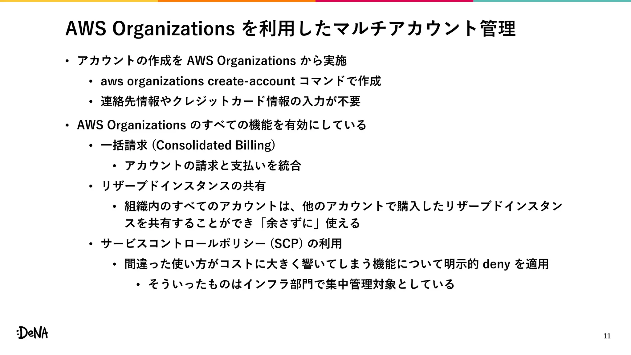 AWS Organizations を利用したマルチアカウント管理
• アカウントの作成を AWS Organizations から実施
• aws organizations create-account コマンドで作成
• 連絡先情報やクレジットカード情報の入力が不要
• AWS Organizations のすべての機能を有効にしている
• 一括請求 (Consolidated Billing)
• アカウントの請求と支払いを統合
• リザーブドインスタンスの共有
• 組織内のすべてのアカウントは、他のアカウントで購入したリザーブドインスタン
スを共有することができ「余さずに」使える
• サービスコントロールポリシー (SCP) の利用
• 間違った使い方がコストに大きく響いてしまう機能について明示的 deny を適用
• そういったものはインフラ部門で集中管理対象としている
11
 
