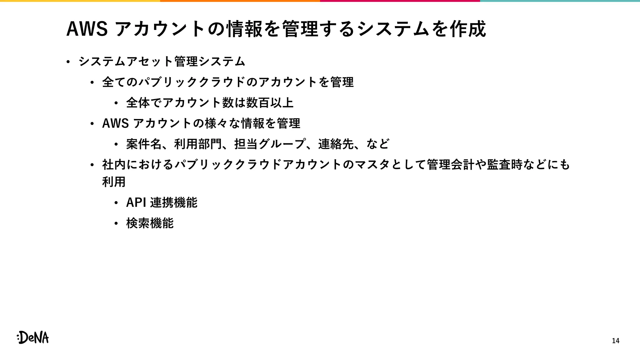 AWS アカウントの情報を管理するシステムを作成
• システムアセット管理システム
• 全てのパブリッククラウドのアカウントを管理
• 全体でアカウント数は数百以上
• AWS アカウントの様々な情報を管理
• 案件名、利用部門、担当グループ、連絡先、など
• 社内におけるパブリッククラウドアカウントのマスタとして管理会計や監査時などにも
利用
• API 連携機能
• 検索機能
14
 
