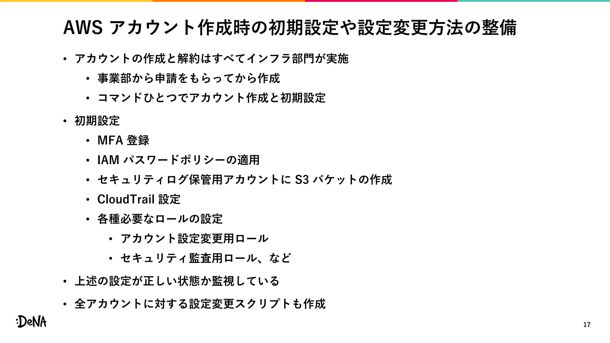 AWS アカウント作成時の初期設定や設定変更方法の整備
• アカウントの作成と解約はすべてインフラ部門が実施
• 事業部から申請をもらってから作成
• コマンドひとつでアカウント作成と初期設定
• 初期設定
• MFA 登録
• IAM パスワードポリシーの適用
• セキュリティログ保管用アカウントに S3 バケットの作成
• CloudTrail 設定
• 各種必要なロールの設定
• アカウント設定変更用ロール
• セキュリティ監査用ロール、など
• 上述の設定が正しい状態か監視している
• 全アカウントに対する設定変更スクリプトも作成
17
 