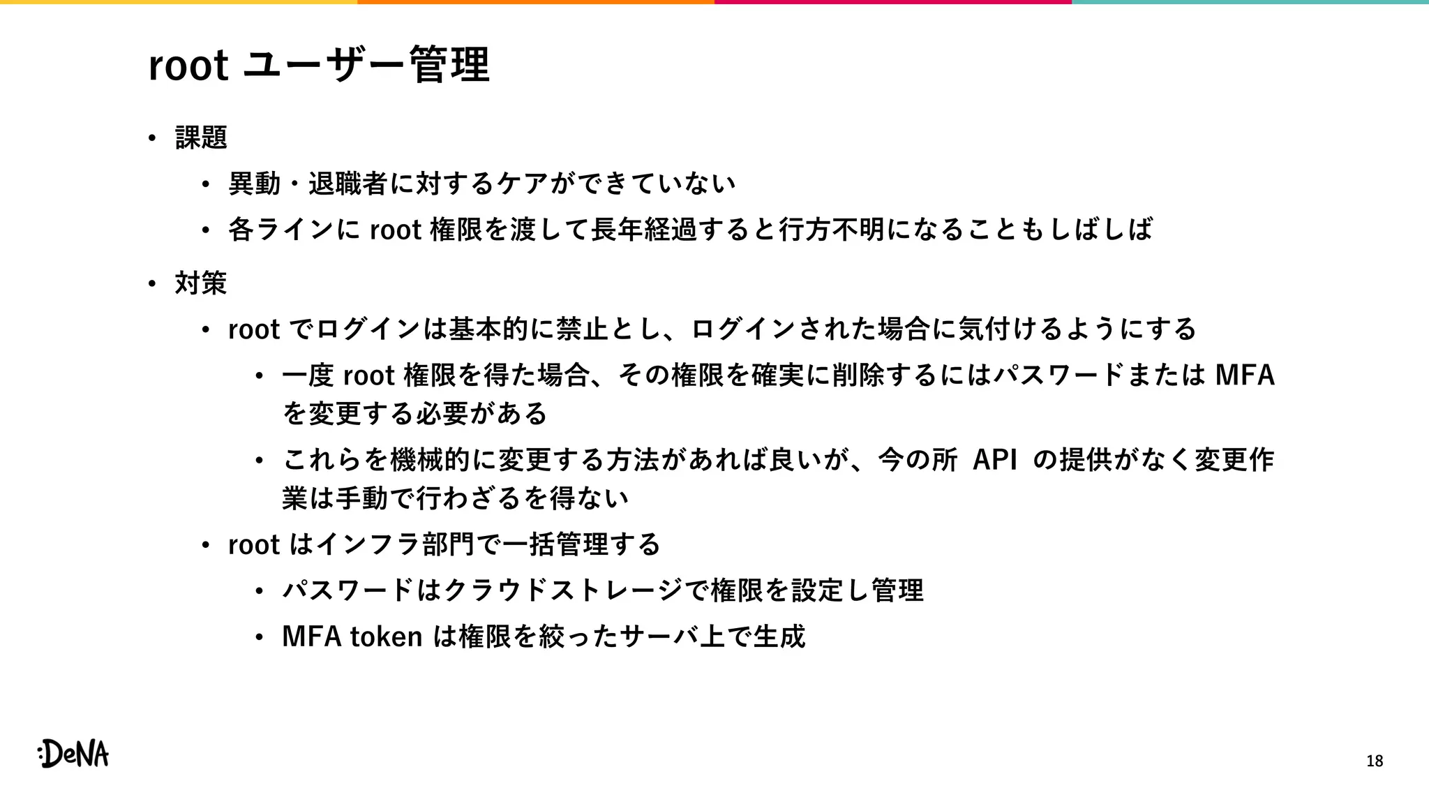 root ユーザー管理
• 課題
• 異動・退職者に対するケアができていない
• 各ラインに root 権限を渡して長年経過すると行方不明になることもしばしば
• 対策
• root でログインは基本的に禁止とし、ログインされた場合に気付けるようにする
• 一度 root 権限を得た場合、その権限を確実に削除するにはパスワードまたは MFA
を変更する必要がある
• これらを機械的に変更する方法があれば良いが、今の所 API の提供がなく変更作
業は手動で行わざるを得ない
• root はインフラ部門で一括管理する
• パスワードはクラウドストレージで権限を設定し管理
• MFA token は権限を絞ったサーバ上で生成
18
 