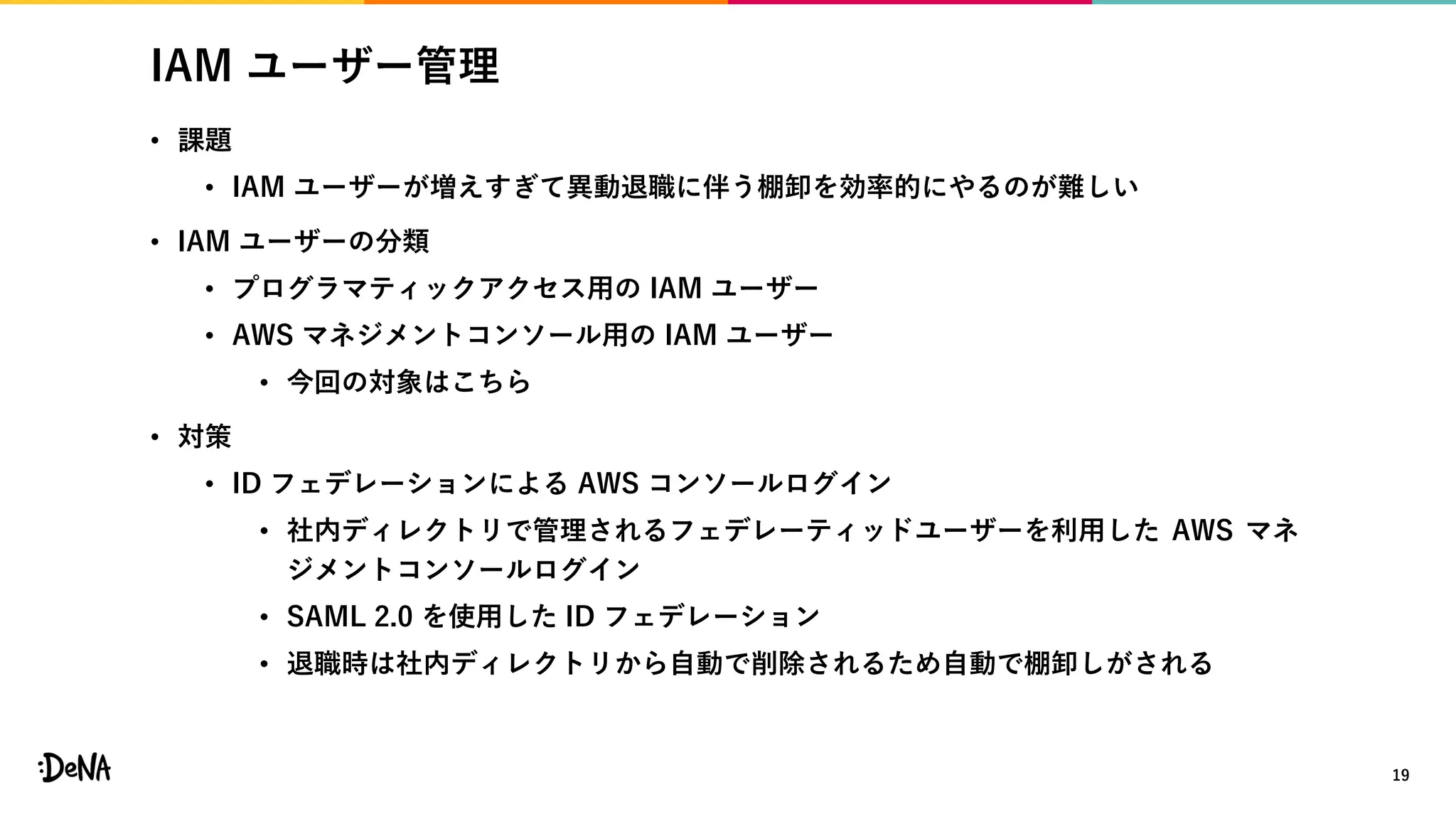 IAM ユーザー管理
• 課題
• IAM ユーザーが増えすぎて異動退職に伴う棚卸を効率的にやるのが難しい
• IAM ユーザーの分類
• プログラマティックアクセス用の IAM ユーザー
• AWS マネジメントコンソール用の IAM ユーザー
• 今回の対象はこちら
• 対策
• ID フェデレーションによる AWS コンソールログイン
• 社内ディレクトリで管理されるフェデレーティッドユーザーを利用した AWS マネ
ジメントコンソールログイン
• SAML 2.0 を使用した ID フェデレーション
• 退職時は社内ディレクトリから自動で削除されるため自動で棚卸しがされる
19
 