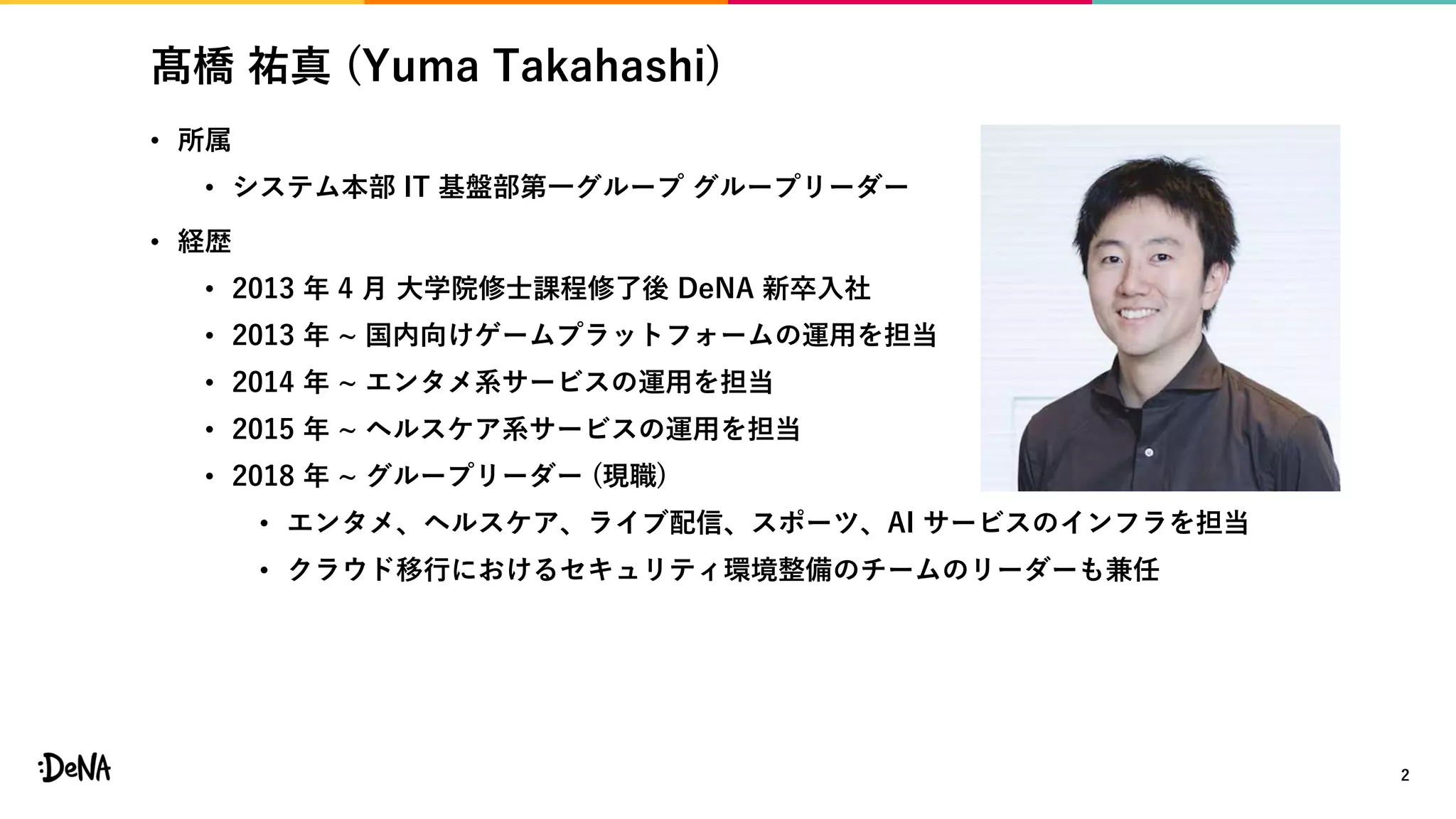 髙橋 祐真 (Yuma Takahashi)
• 所属
• システム本部 IT 基盤部第一グループ グループリーダー
• 経歴
• 2013 年 4 月 大学院修士課程修了後 DeNA 新卒入社
• 2013 年 ~ 国内向けゲームプラットフォームの運用を担当
• 2014 年 ~ エンタメ系サービスの運用を担当
• 2015 年 ~ ヘルスケア系サービスの運用を担当
• 2018 年 ~ グループリーダー (現職)
• エンタメ、ヘルスケア、ライブ配信、スポーツ、AI サービスのインフラを担当
• クラウド移行におけるセキュリティ環境整備のチームのリーダーも兼任
2
 