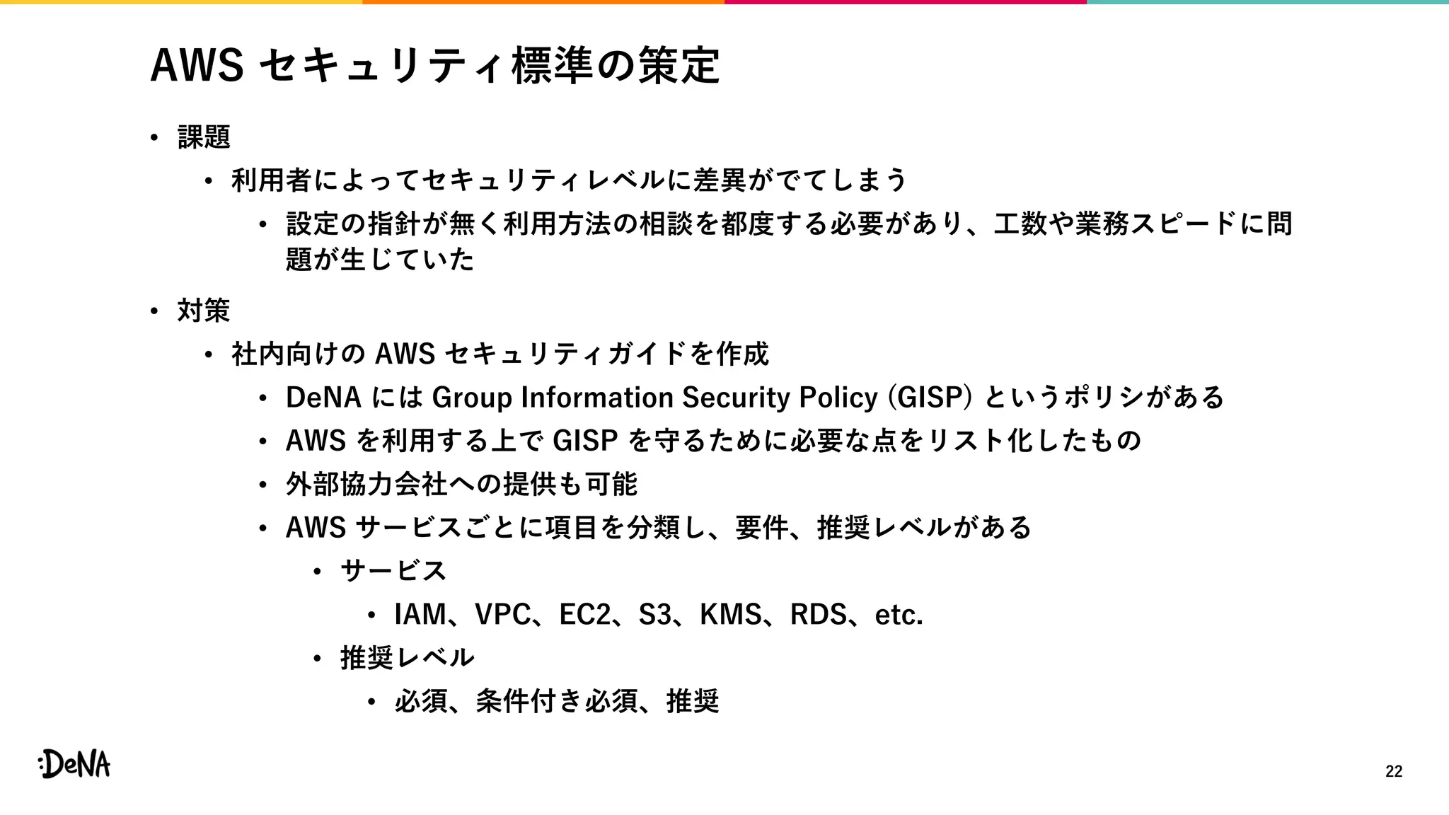 AWS セキュリティ標準の策定
• 課題
• 利用者によってセキュリティレベルに差異がでてしまう
• 設定の指針が無く利用方法の相談を都度する必要があり、工数や業務スピードに問
題が生じていた
• 対策
• 社内向けの AWS セキュリティガイドを作成
• DeNA には Group Information Security Policy (GISP) というポリシがある
• AWS を利用する上で GISP を守るために必要な点をリスト化したもの
• 外部協力会社への提供も可能
• AWS サービスごとに項目を分類し、要件、推奨レベルがある
• サービス
• IAM、VPC、EC2、S3、KMS、RDS、etc.
• 推奨レベル
• 必須、条件付き必須、推奨
22
 