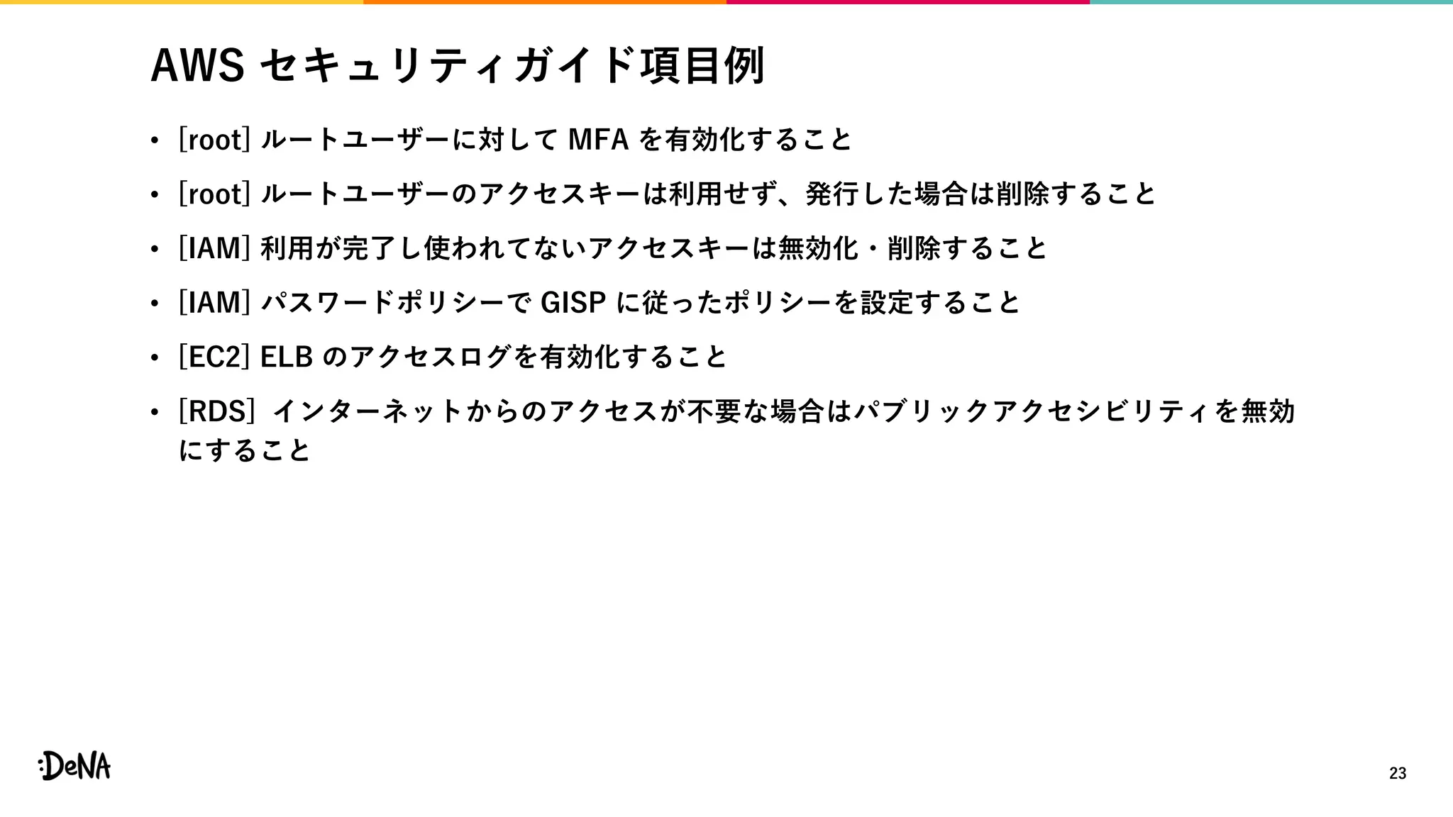 AWS セキュリティガイド項目例
• [root] ルートユーザーに対して MFA を有効化すること
• [root] ルートユーザーのアクセスキーは利用せず、発行した場合は削除すること
• [IAM] 利用が完了し使われてないアクセスキーは無効化・削除すること
• [IAM] パスワードポリシーで GISP に従ったポリシーを設定すること
• [EC2] ELB のアクセスログを有効化すること
• [RDS] インターネットからのアクセスが不要な場合はパブリックアクセシビリティを無効
にすること
23
 