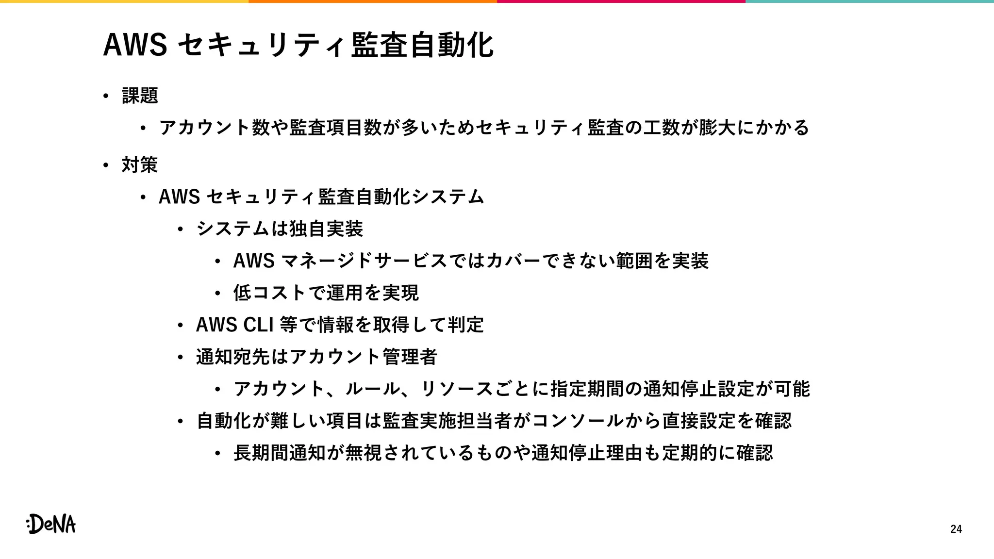 AWS セキュリティ監査自動化
• 課題
• アカウント数や監査項目数が多いためセキュリティ監査の工数が膨大にかかる
• 対策
• AWS セキュリティ監査自動化システム
• システムは独自実装
• AWS マネージドサービスではカバーできない範囲を実装
• 低コストで運用を実現
• AWS CLI 等で情報を取得して判定
• 通知宛先はアカウント管理者
• アカウント、ルール、リソースごとに指定期間の通知停止設定が可能
• 自動化が難しい項目は監査実施担当者がコンソールから直接設定を確認
• 長期間通知が無視されているものや通知停止理由も定期的に確認
24
 