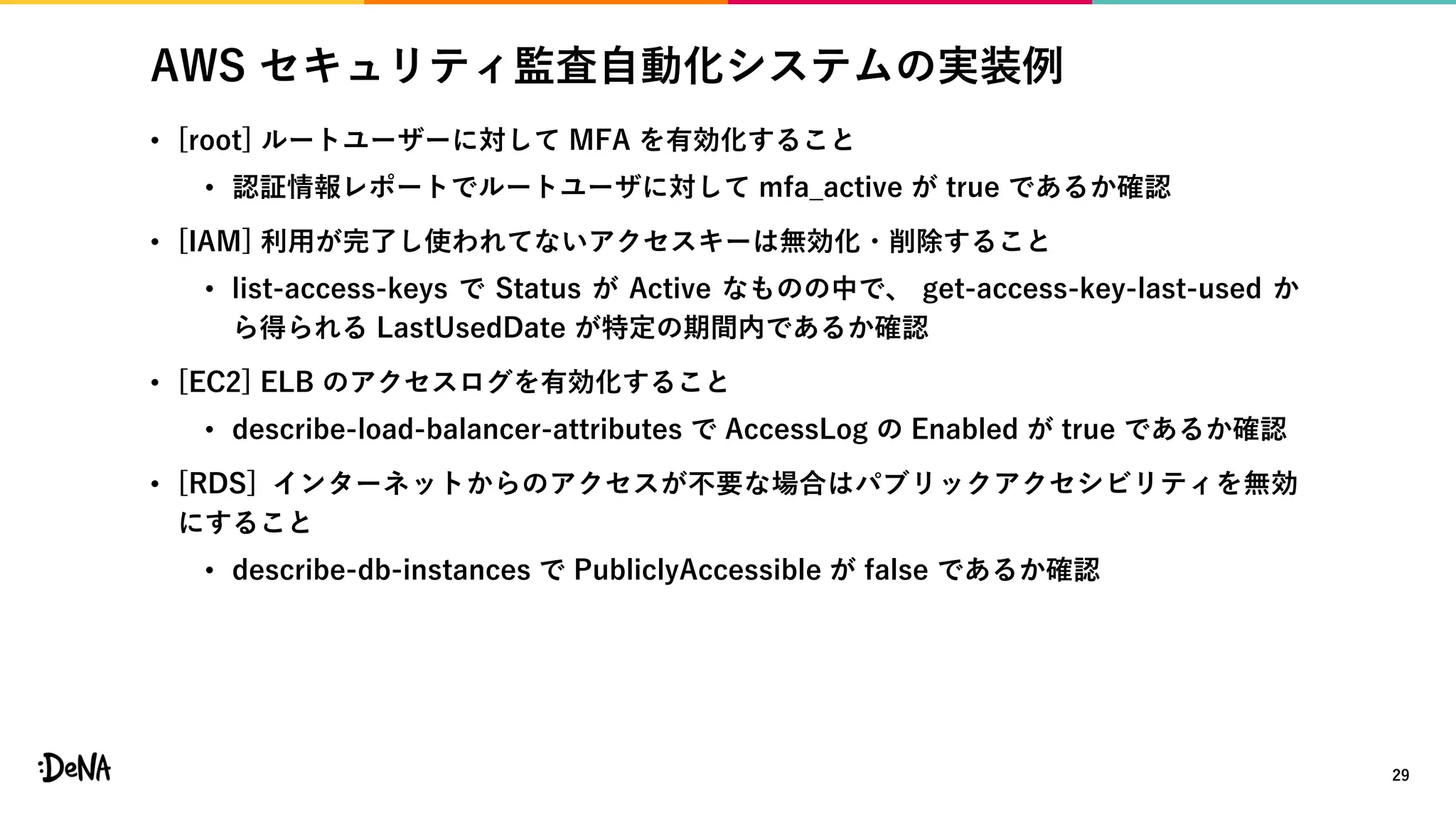AWS セキュリティ監査自動化システムの実装例
• [root] ルートユーザーに対して MFA を有効化すること
• 認証情報レポートでルートユーザに対して mfa_active が true であるか確認
• [IAM] 利用が完了し使われてないアクセスキーは無効化・削除すること
• list-access-keys で Status が Active なものの中で、 get-access-key-last-used か
ら得られる LastUsedDate が特定の期間内であるか確認
• [EC2] ELB のアクセスログを有効化すること
• describe-load-balancer-attributes で AccessLog の Enabled が true であるか確認
• [RDS] インターネットからのアクセスが不要な場合はパブリックアクセシビリティを無効
にすること
• describe-db-instances で PubliclyAccessible が false であるか確認
29
 