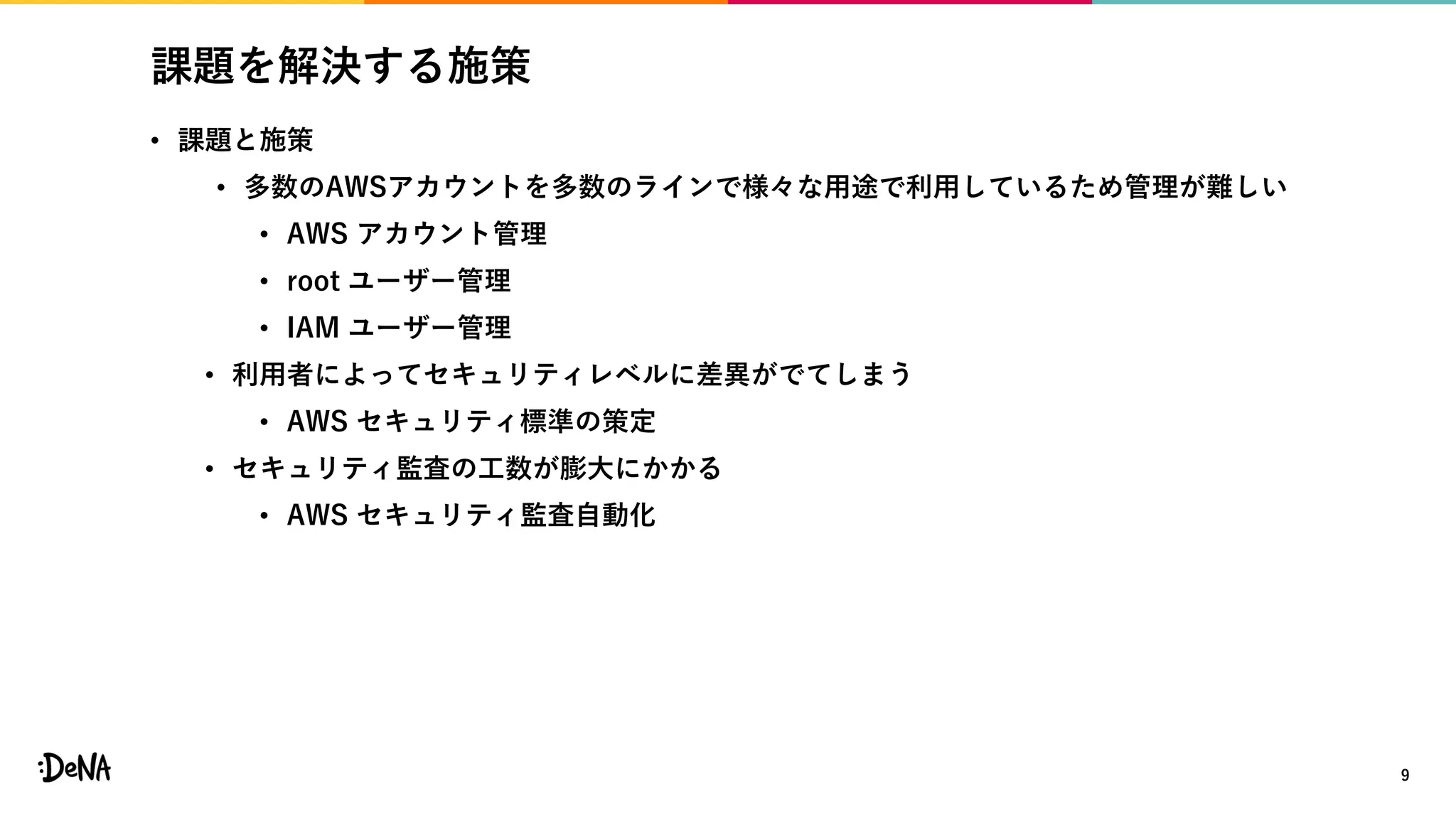 課題を解決する施策
• 課題と施策
• 多数のAWSアカウントを多数のラインで様々な用途で利用しているため管理が難しい
• AWS アカウント管理
• root ユーザー管理
• IAM ユーザー管理
• 利用者によってセキュリティレベルに差異がでてしまう
• AWS セキュリティ標準の策定
• セキュリティ監査の工数が膨大にかかる
• AWS セキュリティ監査自動化
9
 