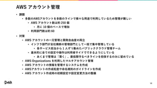AWS アカウント管理
• 課題
• 多数のAWSアカウントを多数のラインで様々な用途で利用しているため管理が難しい
• AWS アカウント数は約 250 個
• 月に 10 個のペースで増加
• 利用部門数は約 60
• 対策
• AWS アカウントの一元管理と開発自由度の両立
• インフラ部門が全社横断の管理部門として一括で集中管理している
• 各サービス担当から 1 人ずつ集めたパブリッククラウド管理チーム
• 基本的に全ての設定や操作は利用者サイドでできるようにしている
• あくまで管理は「薄く」、最低限守るべきラインを担保するのみに留めている
• AWS Organizations を利用したマルチアカウント管理
• AWS アカウントの情報を管理するシステムを作成
• AWSアカウントの作成粒度や命名規則のガイドラインを作成
• AWS アカウント作成時の初期設定や設定変更方法の整備
10
 