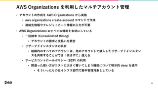 AWS Organizations を利用したマルチアカウント管理
• アカウントの作成を AWS Organizations から実施
• aws organizations create-account コマンドで作成
• 連絡先情報やクレジットカード情報の入力が不要
• AWS Organizations のすべての機能を有効にしている
• 一括請求 (Consolidated Billing)
• アカウントの請求と支払いを統合
• リザーブドインスタンスの共有
• 組織内のすべてのアカウントは、他のアカウントで購入したリザーブドインスタン
スを共有することができ「余さずに」使える
• サービスコントロールポリシー (SCP) の利用
• 間違った使い方がコストに大きく響いてしまう機能について明示的 deny を適用
• そういったものはインフラ部門で集中管理対象としている
11
 