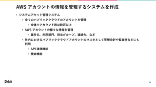 AWS アカウントの情報を管理するシステムを作成
• システムアセット管理システム
• 全てのパブリッククラウドのアカウントを管理
• 全体でアカウント数は数百以上
• AWS アカウントの様々な情報を管理
• 案件名、利用部門、担当グループ、連絡先、など
• 社内におけるパブリッククラウドアカウントのマスタとして管理会計や監査時などにも
利用
• API 連携機能
• 検索機能
14
 