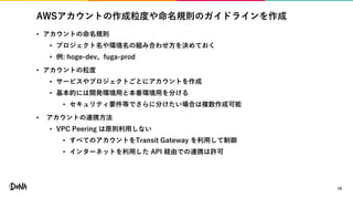 AWSアカウントの作成粒度や命名規則のガイドラインを作成
• アカウントの命名規則
• プロジェクト名や環境名の組み合わせ方を決めておく
• 例: hoge-dev、fuga-prod
• アカウントの粒度
• サービスやプロジェクトごとにアカウントを作成
• 基本的には開発環境用と本番環境用を分ける
• セキュリティ要件等でさらに分けたい場合は複数作成可能
• アカウントの連携方法
• VPC Peering は原則利用しない
• すべてのアカウントをTransit Gateway を利用して制御
• インターネットを利用した API 経由での連携は許可
16
 