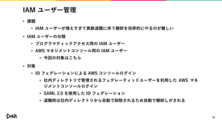 IAM ユーザー管理
• 課題
• IAM ユーザーが増えすぎて異動退職に伴う棚卸を効率的にやるのが難しい
• IAM ユーザーの分類
• プログラマティックアクセス用の IAM ユーザー
• AWS マネジメントコンソール用の IAM ユーザー
• 今回の対象はこちら
• 対策
• ID フェデレーションによる AWS コンソールログイン
• 社内ディレクトリで管理されるフェデレーティッドユーザーを利用した AWS マネ
ジメントコンソールログイン
• SAML 2.0 を使用した ID フェデレーション
• 退職時は社内ディレクトリから自動で削除されるため自動で棚卸しがされる
19
 
