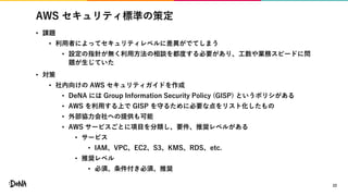 AWS セキュリティ標準の策定
• 課題
• 利用者によってセキュリティレベルに差異がでてしまう
• 設定の指針が無く利用方法の相談を都度する必要があり、工数や業務スピードに問
題が生じていた
• 対策
• 社内向けの AWS セキュリティガイドを作成
• DeNA には Group Information Security Policy (GISP) というポリシがある
• AWS を利用する上で GISP を守るために必要な点をリスト化したもの
• 外部協力会社への提供も可能
• AWS サービスごとに項目を分類し、要件、推奨レベルがある
• サービス
• IAM、VPC、EC2、S3、KMS、RDS、etc.
• 推奨レベル
• 必須、条件付き必須、推奨
22
 