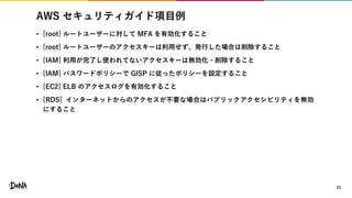 AWS セキュリティガイド項目例
• [root] ルートユーザーに対して MFA を有効化すること
• [root] ルートユーザーのアクセスキーは利用せず、発行した場合は削除すること
• [IAM] 利用が完了し使われてないアクセスキーは無効化・削除すること
• [IAM] パスワードポリシーで GISP に従ったポリシーを設定すること
• [EC2] ELB のアクセスログを有効化すること
• [RDS] インターネットからのアクセスが不要な場合はパブリックアクセシビリティを無効
にすること
23
 