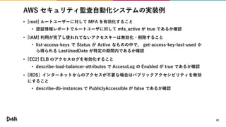AWS セキュリティ監査自動化システムの実装例
• [root] ルートユーザーに対して MFA を有効化すること
• 認証情報レポートでルートユーザに対して mfa_active が true であるか確認
• [IAM] 利用が完了し使われてないアクセスキーは無効化・削除すること
• list-access-keys で Status が Active なものの中で、 get-access-key-last-used か
ら得られる LastUsedDate が特定の期間内であるか確認
• [EC2] ELB のアクセスログを有効化すること
• describe-load-balancer-attributes で AccessLog の Enabled が true であるか確認
• [RDS] インターネットからのアクセスが不要な場合はパブリックアクセシビリティを無効
にすること
• describe-db-instances で PubliclyAccessible が false であるか確認
29
 