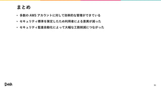 まとめ
• 多数の AWS アカウントに対して効率的な管理ができている
• セキュリティ標準を策定したため利用者による差異が減った
• セキュリティ監査自動化によって大幅な工数削減につながった
31
 