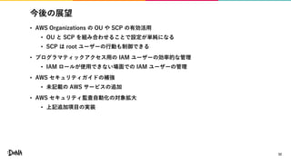 今後の展望
• AWS Organizations の OU や SCP の有効活用
• OU と SCP を組み合わせることで設定が単純になる
• SCP は root ユーザーの行動も制御できる
• プログラマティックアクセス用の IAM ユーザーの効率的な管理
• IAM ロールが使用できない場面での IAM ユーザーの管理
• AWS セキュリティガイドの補強
• 未記載の AWS サービスの追加
• AWS セキュリティ監査自動化の対象拡大
• 上記追加項目の実装
32
 