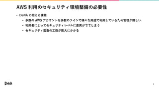 AWS 利用のセキュリティ環境整備の必要性
• DeNA の抱える課題
• 多数の AWS アカウントを多数のラインで様々な用途で利用しているため管理が難しい
• 利用者によってセキュリティレベルに差異がでてしまう
• セキュリティ監査の工数が膨大にかかる
7
 