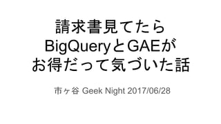 請求書見てたら
BigQueryとGAEが
お得だって気づいた話
市ヶ谷 Geek Night 2017/06/28
 
