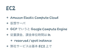 EC2
4 Amazon Elastic Compute Cloud
4 仮想サーバ
4 GCP でいうと Google Compute Engine
4 従量課金、課金単位時間は 1h
4 reserved / spot instance
4 弊社サービスは基本 EC2 上で
 