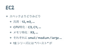 EC2
4 スペックよりどりみどり
4 汎用：t2, m3, ...
4 CPU特化：C3, C4, ...
4 メモリ特化：R3, ...
4 それぞれに small / medium / large ...
4 t2 シリーズには "バースト" が
 
