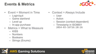 AWS Gaming Solutions
Events & Metrics
•  Event = Moment in Time
–  Login/quit
–  Game start/end
–  Level up
–  In-app purc...