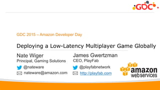 1
GDC 2015 – Amazon Developer Day
Deploying a Low-Latency Multiplayer Game Globally
Nate Wiger
Principal, Gaming Solutions
@nateware
nateware@amazon.com
James Gwertzman
CEO, PlayFab
@playfabnetwork
http://playfab.com
 