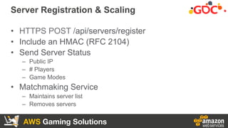 AWS Gaming Solutions
Server Registration & Scaling
•  HTTPS POST /api/servers/register
•  Include an HMAC (RFC 2104)
•  Se...