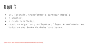 O que é?
● ETL (extrair, transformar e carregar dados);
● + simples;
● > custo benefício;
● capaz de organizar, enriquecer, limpar e movimentar os
dados de uma fonte de dados para outra.
https://docs.aws.amazon.com/glue/latest/dg/what-is-glue.html
 