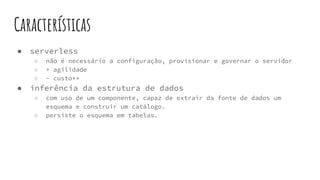 Características
● serverless
○ não é necessário a configuração, provisionar e governar o servidor
○ + agilidade
○ - custo**
● inferência da estrutura de dados
○ com uso de um componente, capaz de extrair da fonte de dados um
esquema e construir um catálogo.
○ persiste o esquema em tabelas.
 