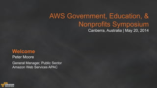 AWS Government, Education, &
Nonprofits Symposium
Canberra, Australia | May 20, 2014
Welcome
Peter Moore
General Manager, Public Sector
Amazon Web Services APAC
 