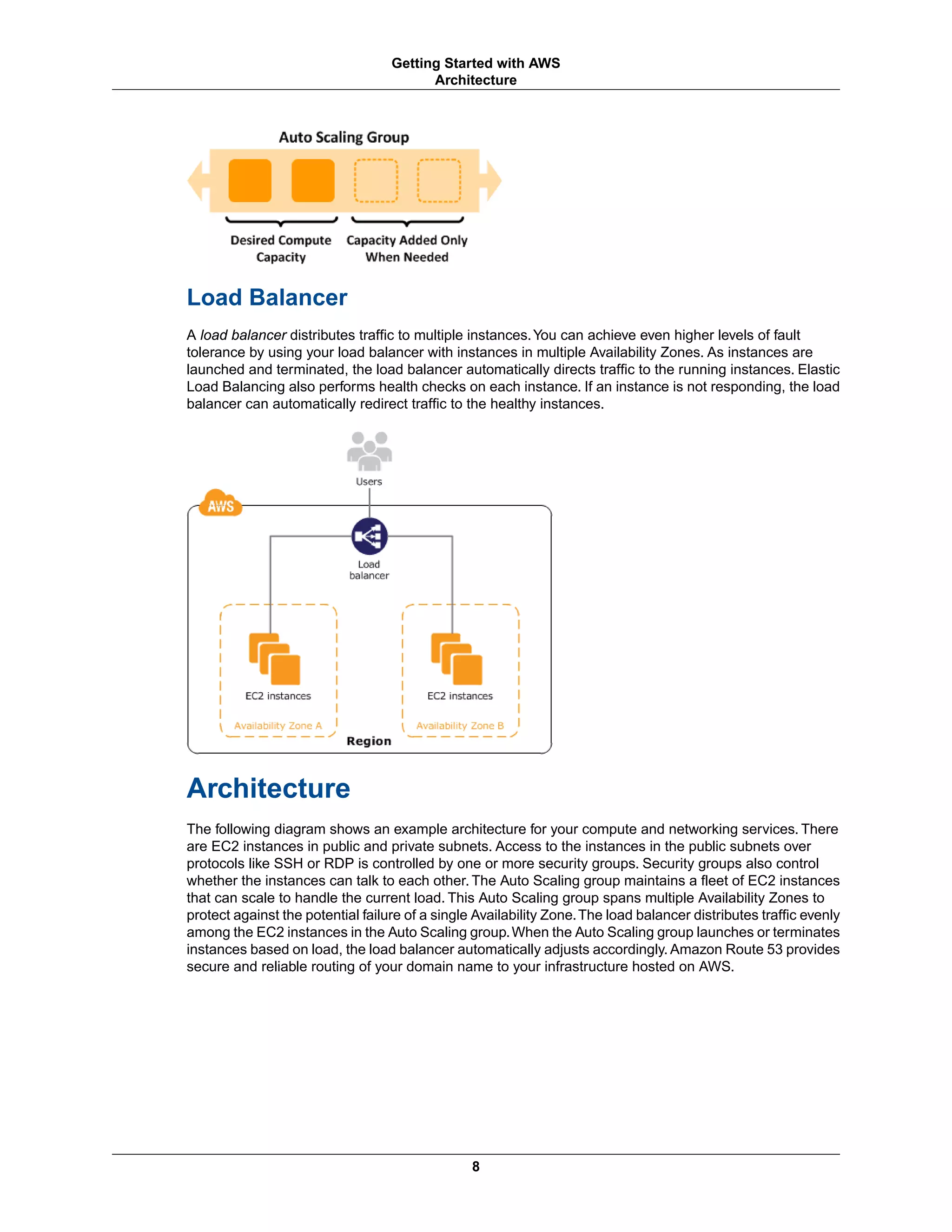 Load Balancer
A load balancer distributes traffic to multiple instances.You can achieve even higher levels of fault
tolerance by using your load balancer with instances in multiple Availability Zones. As instances are
launched and terminated, the load balancer automatically directs traffic to the running instances. Elastic
Load Balancing also performs health checks on each instance. If an instance is not responding, the load
balancer can automatically redirect traffic to the healthy instances.
Architecture
The following diagram shows an example architecture for your compute and networking services. There
are EC2 instances in public and private subnets. Access to the instances in the public subnets over
protocols like SSH or RDP is controlled by one or more security groups. Security groups also control
whether the instances can talk to each other. The Auto Scaling group maintains a fleet of EC2 instances
that can scale to handle the current load. This Auto Scaling group spans multiple Availability Zones to
protect against the potential failure of a single Availability Zone.The load balancer distributes traffic evenly
among the EC2 instances in the Auto Scaling group.When the Auto Scaling group launches or terminates
instances based on load, the load balancer automatically adjusts accordingly. Amazon Route 53 provides
secure and reliable routing of your domain name to your infrastructure hosted on AWS.
8
Getting Started with AWS
Architecture
 