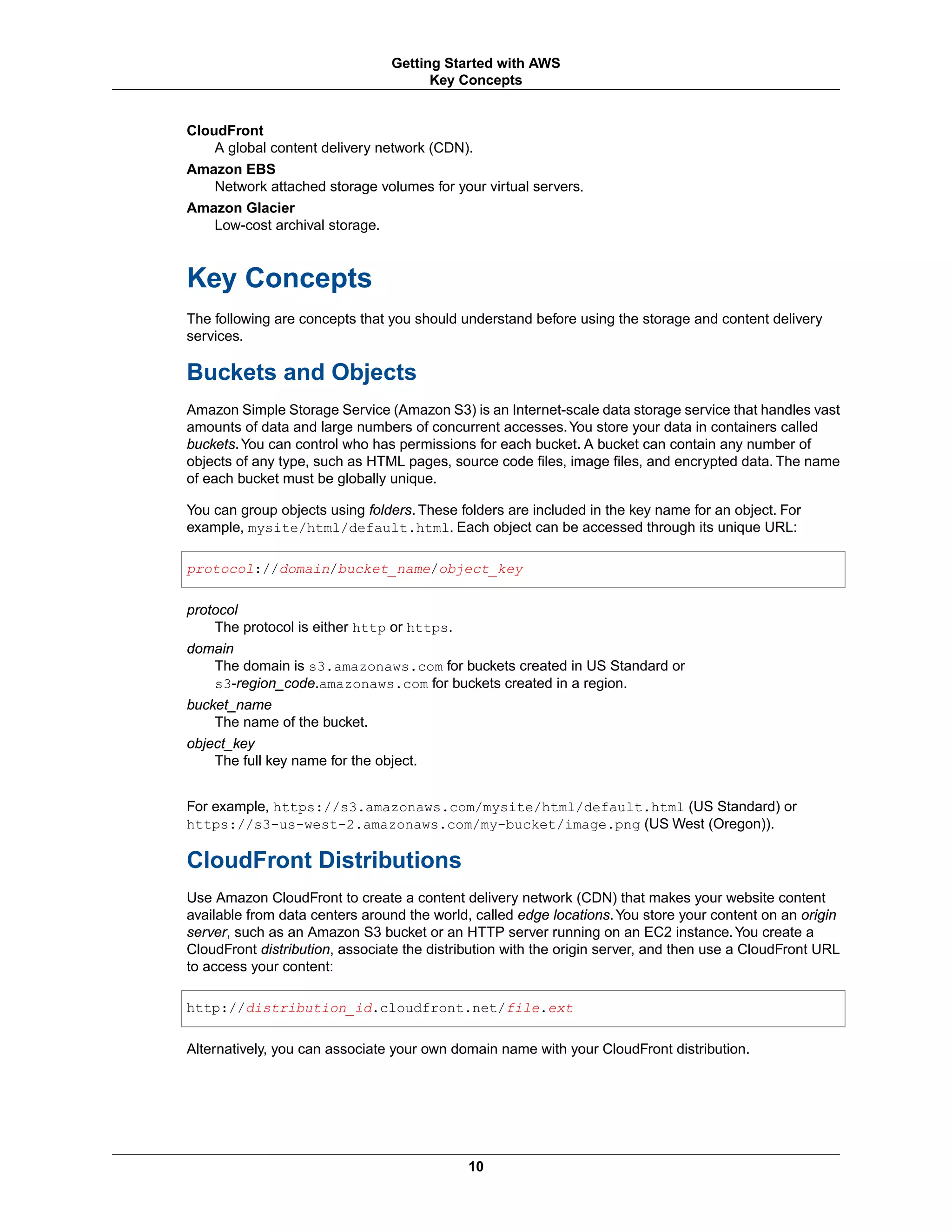 CloudFront
A global content delivery network (CDN).
Amazon EBS
Network attached storage volumes for your virtual servers.
Amazon Glacier
Low-cost archival storage.
Key Concepts
The following are concepts that you should understand before using the storage and content delivery
services.
Buckets and Objects
Amazon Simple Storage Service (Amazon S3) is an Internet-scale data storage service that handles vast
amounts of data and large numbers of concurrent accesses.You store your data in containers called
buckets.You can control who has permissions for each bucket. A bucket can contain any number of
objects of any type, such as HTML pages, source code files, image files, and encrypted data. The name
of each bucket must be globally unique.
You can group objects using folders. These folders are included in the key name for an object. For
example, mysite/html/default.html. Each object can be accessed through its unique URL:
protocol://domain/bucket_name/object_key
protocol
The protocol is either http or https.
domain
The domain is s3.amazonaws.com for buckets created in US Standard or
s3-region_code.amazonaws.com for buckets created in a region.
bucket_name
The name of the bucket.
object_key
The full key name for the object.
For example, https://s3.amazonaws.com/mysite/html/default.html (US Standard) or
https://s3-us-west-2.amazonaws.com/my-bucket/image.png (US West (Oregon)).
CloudFront Distributions
Use Amazon CloudFront to create a content delivery network (CDN) that makes your website content
available from data centers around the world, called edge locations.You store your content on an origin
server, such as an Amazon S3 bucket or an HTTP server running on an EC2 instance.You create a
CloudFront distribution, associate the distribution with the origin server, and then use a CloudFront URL
to access your content:
http://distribution_id.cloudfront.net/file.ext
Alternatively, you can associate your own domain name with your CloudFront distribution.
10
Getting Started with AWS
Key Concepts
 