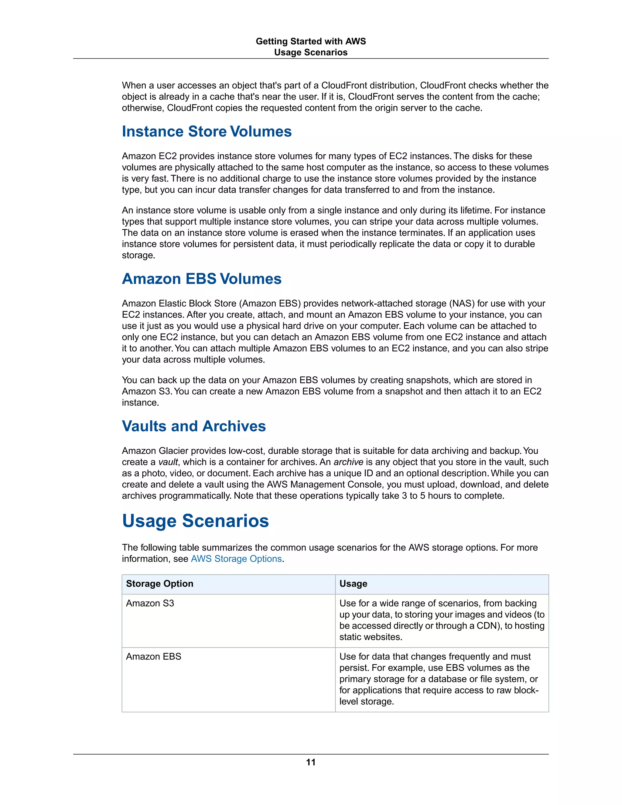 When a user accesses an object that's part of a CloudFront distribution, CloudFront checks whether the
object is already in a cache that's near the user. If it is, CloudFront serves the content from the cache;
otherwise, CloudFront copies the requested content from the origin server to the cache.
Instance Store Volumes
Amazon EC2 provides instance store volumes for many types of EC2 instances. The disks for these
volumes are physically attached to the same host computer as the instance, so access to these volumes
is very fast. There is no additional charge to use the instance store volumes provided by the instance
type, but you can incur data transfer changes for data transferred to and from the instance.
An instance store volume is usable only from a single instance and only during its lifetime. For instance
types that support multiple instance store volumes, you can stripe your data across multiple volumes.
The data on an instance store volume is erased when the instance terminates. If an application uses
instance store volumes for persistent data, it must periodically replicate the data or copy it to durable
storage.
Amazon EBS Volumes
Amazon Elastic Block Store (Amazon EBS) provides network-attached storage (NAS) for use with your
EC2 instances. After you create, attach, and mount an Amazon EBS volume to your instance, you can
use it just as you would use a physical hard drive on your computer. Each volume can be attached to
only one EC2 instance, but you can detach an Amazon EBS volume from one EC2 instance and attach
it to another.You can attach multiple Amazon EBS volumes to an EC2 instance, and you can also stripe
your data across multiple volumes.
You can back up the data on your Amazon EBS volumes by creating snapshots, which are stored in
Amazon S3.You can create a new Amazon EBS volume from a snapshot and then attach it to an EC2
instance.
Vaults and Archives
Amazon Glacier provides low-cost, durable storage that is suitable for data archiving and backup.You
create a vault, which is a container for archives. An archive is any object that you store in the vault, such
as a photo, video, or document. Each archive has a unique ID and an optional description. While you can
create and delete a vault using the AWS Management Console, you must upload, download, and delete
archives programmatically. Note that these operations typically take 3 to 5 hours to complete.
Usage Scenarios
The following table summarizes the common usage scenarios for the AWS storage options. For more
information, see AWS Storage Options.
UsageStorage Option
Use for a wide range of scenarios, from backing
up your data, to storing your images and videos (to
be accessed directly or through a CDN), to hosting
static websites.
Amazon S3
Use for data that changes frequently and must
persist. For example, use EBS volumes as the
primary storage for a database or file system, or
for applications that require access to raw block-
level storage.
Amazon EBS
11
Getting Started with AWS
Usage Scenarios
 