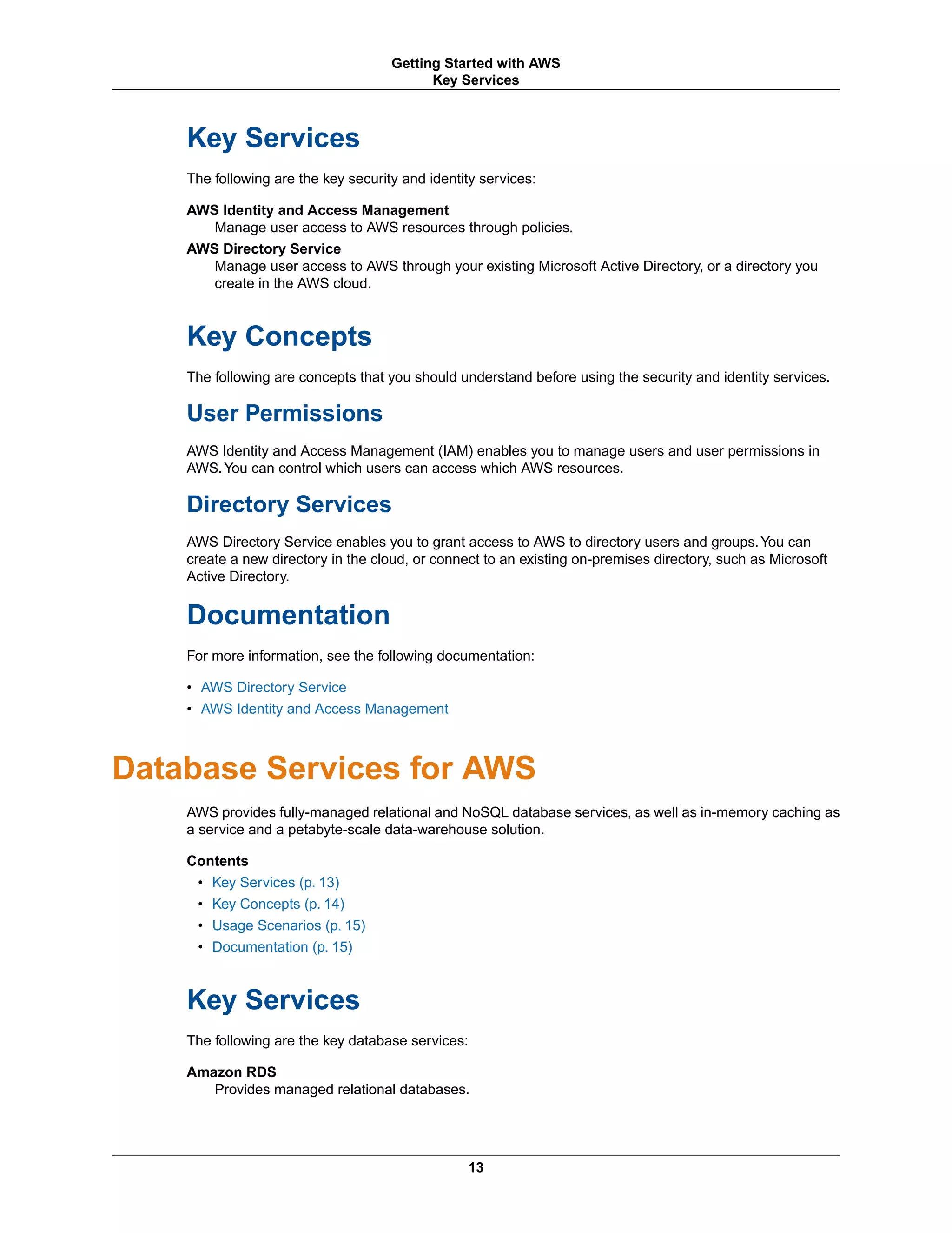 Key Services
The following are the key security and identity services:
AWS Identity and Access Management
Manage user access to AWS resources through policies.
AWS Directory Service
Manage user access to AWS through your existing Microsoft Active Directory, or a directory you
create in the AWS cloud.
Key Concepts
The following are concepts that you should understand before using the security and identity services.
User Permissions
AWS Identity and Access Management (IAM) enables you to manage users and user permissions in
AWS.You can control which users can access which AWS resources.
Directory Services
AWS Directory Service enables you to grant access to AWS to directory users and groups.You can
create a new directory in the cloud, or connect to an existing on-premises directory, such as Microsoft
Active Directory.
Documentation
For more information, see the following documentation:
• AWS Directory Service
• AWS Identity and Access Management
Database Services for AWS
AWS provides fully-managed relational and NoSQL database services, as well as in-memory caching as
a service and a petabyte-scale data-warehouse solution.
Contents
• Key Services (p. 13)
• Key Concepts (p. 14)
• Usage Scenarios (p. 15)
• Documentation (p. 15)
Key Services
The following are the key database services:
Amazon RDS
Provides managed relational databases.
13
Getting Started with AWS
Key Services
 