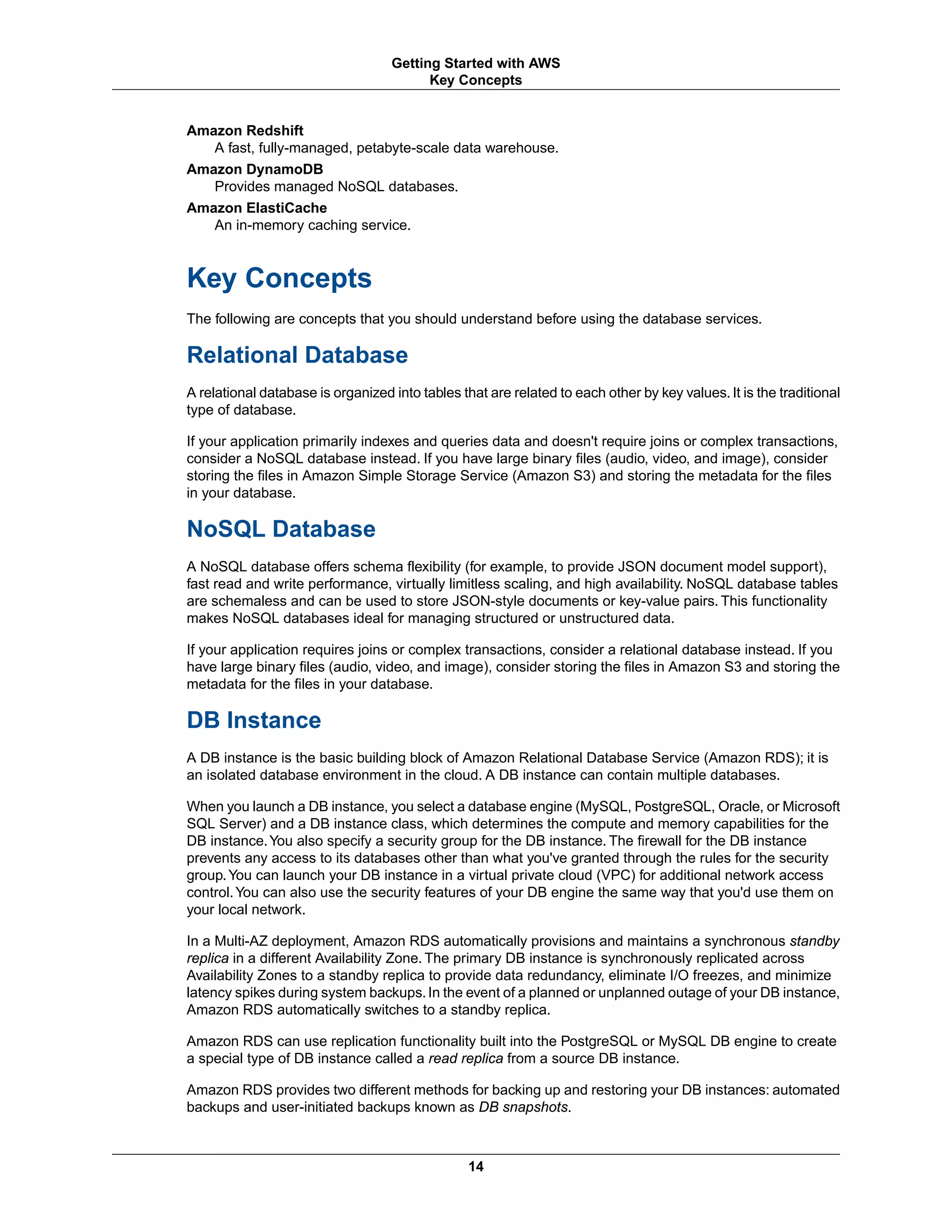 Amazon Redshift
A fast, fully-managed, petabyte-scale data warehouse.
Amazon DynamoDB
Provides managed NoSQL databases.
Amazon ElastiCache
An in-memory caching service.
Key Concepts
The following are concepts that you should understand before using the database services.
Relational Database
A relational database is organized into tables that are related to each other by key values. It is the traditional
type of database.
If your application primarily indexes and queries data and doesn't require joins or complex transactions,
consider a NoSQL database instead. If you have large binary files (audio, video, and image), consider
storing the files in Amazon Simple Storage Service (Amazon S3) and storing the metadata for the files
in your database.
NoSQL Database
A NoSQL database offers schema flexibility (for example, to provide JSON document model support),
fast read and write performance, virtually limitless scaling, and high availability. NoSQL database tables
are schemaless and can be used to store JSON-style documents or key-value pairs. This functionality
makes NoSQL databases ideal for managing structured or unstructured data.
If your application requires joins or complex transactions, consider a relational database instead. If you
have large binary files (audio, video, and image), consider storing the files in Amazon S3 and storing the
metadata for the files in your database.
DB Instance
A DB instance is the basic building block of Amazon Relational Database Service (Amazon RDS); it is
an isolated database environment in the cloud. A DB instance can contain multiple databases.
When you launch a DB instance, you select a database engine (MySQL, PostgreSQL, Oracle, or Microsoft
SQL Server) and a DB instance class, which determines the compute and memory capabilities for the
DB instance.You also specify a security group for the DB instance. The firewall for the DB instance
prevents any access to its databases other than what you've granted through the rules for the security
group.You can launch your DB instance in a virtual private cloud (VPC) for additional network access
control.You can also use the security features of your DB engine the same way that you'd use them on
your local network.
In a Multi-AZ deployment, Amazon RDS automatically provisions and maintains a synchronous standby
replica in a different Availability Zone. The primary DB instance is synchronously replicated across
Availability Zones to a standby replica to provide data redundancy, eliminate I/O freezes, and minimize
latency spikes during system backups.In the event of a planned or unplanned outage of your DB instance,
Amazon RDS automatically switches to a standby replica.
Amazon RDS can use replication functionality built into the PostgreSQL or MySQL DB engine to create
a special type of DB instance called a read replica from a source DB instance.
Amazon RDS provides two different methods for backing up and restoring your DB instances: automated
backups and user-initiated backups known as DB snapshots.
14
Getting Started with AWS
Key Concepts
 
